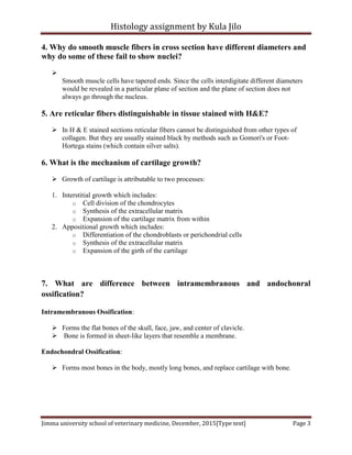 Histology assignment by Kula Jilo
Jimma university school of veterinary medicine, December, 2015[Type text] Page 3
4. Why do smooth muscle fibers in cross section have different diameters and
why do some of these fail to show nuclei?

Smooth muscle cells have tapered ends. Since the cells interdigitate different diameters
would be revealed in a particular plane of section and the plane of section does not
always go through the nucleus.
5. Are reticular fibers distinguishable in tissue stained with H&E?
 In H & E stained sections reticular fibers cannot be distinguished from other types of
collagen. But they are usually stained black by methods such as Gomori's or Foot-
Hortega stains (which contain silver salts).
6. What is the mechanism of cartilage growth?
 Growth of cartilage is attributable to two processes:
1. Interstitial growth which includes:
o Cell division of the chondrocytes
o Synthesis of the extracellular matrix
o Expansion of the cartilage matrix from within
2. Appositional growth which includes:
o Differentiation of the chondroblasts or perichondrial cells
o Synthesis of the extracellular matrix
o Expansion of the girth of the cartilage
7. What are difference between intramembranous and andochonral
ossification?
Intramembranous Ossification:
 Forms the flat bones of the skull, face, jaw, and center of clavicle.
 Bone is formed in sheet-like layers that resemble a membrane.
Endochondral Ossification:
 Forms most bones in the body, mostly long bones, and replace cartilage with bone.
 
