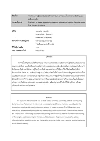 ก ก F ก ก F ก ก F
( ก ) The Study of Breast Screening Knowledge, Attitude and Inquiring Behavior among
Thai Women via Internet
F ก ก *
*
F F**
F * ก F
** F
ʾ 2556
F
ก F ก F ก ก F ก ก F
ก ก ก Fก F ก
ˈ F F F ก ก F ก F F F ก F กF F
F F 303 F ก F F ก ก F ก
F ก F ก F F F ก F ก ก F ก
ก ก F F ก F ก ก ก F ก ก
F ก F ˈ ก ก ก F F F F F Fก ก
ก ก F
Abstract
The objective of this research was to study breast screening knowledge, attitude and inquiring
behavior among Thai women via internet, to compare among difference from sex, age, education to
knowledge, attitude and knowledge inquiring behavior of breast screening. The 303 samples were
selected by accidental sampling, collecting data by using online questionnaire. The result indicate that
the samples have a knowledge about breast screening at medium level. Attitude about breast screening
of the samples prefer screening by themselves. Websites were the primary resources for getting
information about breast screening and the samples recommended to have a specific website to educate
about breast screening.
 