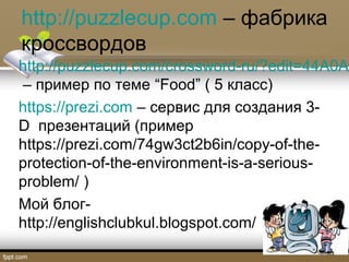 http://puzzlecup.com – фабрика
кроссвордов
http://puzzlecup.com/crossword-ru/?edit=44A0AF
– пример по теме “Food” ( 5 класс)
https://prezi.com – сервис для создания 3-
D презентаций (пример
https://prezi.com/74gw3ct2b6in/copy-of-the-
protection-of-the-environment-is-a-serious-
problem/ )
Мой блог-
http://englishclubkul.blogspot.com/
 