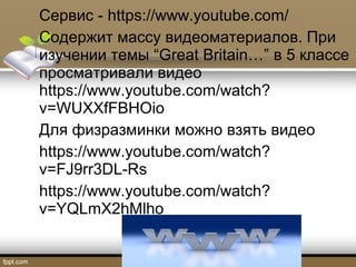 Сервис - https://www.youtube.com/
Содержит массу видеоматериалов. При
изучении темы “Great Britain…” в 5 классе
просматривали видео
https://www.youtube.com/watch?
v=WUXXfFBHOio
Для физразминки можно взять видео
https://www.youtube.com/watch?
v=FJ9rr3DL-Rs
https://www.youtube.com/watch?
v=YQLmX2hMlho
 