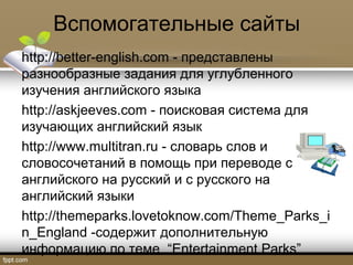 Вспомогательные сайты
http://better-english.com - представлены
разнообразные задания для углубленного
изучения английского языка
http://askjeeves.com - поисковая система для
изучающих английский язык
http://www.multitran.ru - словарь слов и
словосочетаний в помощь при переводе с
английского на русский и с русского на
английский языки
http://themeparks.lovetoknow.com/Theme_Parks_i
n_England -содержит дополнительную
информацию по теме “Entertainment Parks”
 