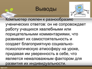 Выводы
Компьютер лоялен к разнообразию
ученических ответов: он не сопровождает
работу учащихся хвалебными или
порицательными комментариями, что
развивает их самостоятельность и
создает благоприятную социально-
психологическую атмосферу на уроке,
придавая им уверенность в себе, что
является немаловажным фактором для
развития их индивидуальности.
 