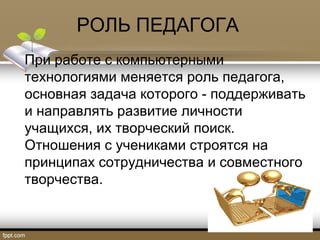 РОЛЬ ПЕДАГОГА
При работе с компьютерными
технологиями меняется роль педагога,
основная задача которого - поддерживать
и направлять развитие личности
учащихся, их творческий поиск.
Отношения с учениками строятся на
принципах сотрудничества и совместного
творчества.
 
