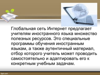 Глобальная сеть Интернет предлагает
учителям иностранного языка множество
полезных ресурсов. Это специальные
программы обучения иностранным
языкам, а также аутентичный материал,
отбор которого учитель может проводить
самостоятельно и адаптировать его к
конкретным учебным задачам.
 