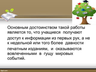 Основным достоинством такой работы
является то, что учащиеся получают
доступ к информации из первых рук, а не
к недельной или того более давности
печатным изданиям, и оказываются
вовлеченными в гущу мировых
событий.
 