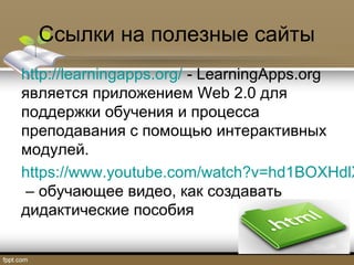 Ссылки на полезные сайты
http://learningapps.org/ - LearningApps.org
является приложением Web 2.0 для
поддержки обучения и процесса
преподавания с помощью интерактивных
модулей.
https://www.youtube.com/watch?v=hd1BOXHdlX
– обучающее видео, как создавать
дидактические пособия
 