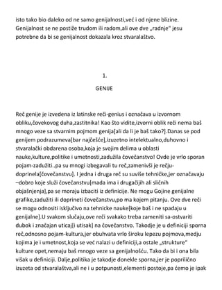 isto tako bio daleko od ne samo genijalnosti,ved i od njene blizine.
Genijalnost se ne postiže trudom ili radom,ali ove dve „radnje“ jesu
potrebne da bi se genijalnost dokazala kroz stvaralaštvo.

1.
GENIJE

Reč genije je izvedena iz latinske reči-genius i označava u izvornom
obliku,čovekovog duha,zastitnika! Kao što vidite,izvorni oblik reči nema baš
mnogo veze sa stvarnim pojmom genija[ali da li je baš tako?].Danas se pod
genijem podrazumeva[bar najčešde],izuzetno intelektualno,duhovno i
stvaralački obdarena osoba,koja je svojim delima u oblasti
nauke,kulture,politike i umetnosti,zadužila čovečanstvo! Ovde je vrlo sporan
pojam-zadužiti..pa su mnogi izbegavali tu reč,zamenivši je rečjudoprinela[čovečanstvu]. I jedna i druga reč su suviše tehničke,jer označavaju
–dobro koje služi čovečanstvu[mada ima i drugačijih ali sličnih
objašnjenja],pa se moraju izbaciti iz definicije. Ne mogu Gojine genijalne
grafike,zadužiti ili doprineti čovečanstvu,po ma kojem pitanju. Ove dve reči
se mogu odnositi isključivo na tehnicke nauke[koje baš i ne spadaju u
genijalne].U svakom slučaju,ove reči svakako treba zameniti sa-ostvariti
dubok i značajan uticaj[i utisak] na čovečanstvo. Takodje je u definiciji sporna
reč,odnosno pojam-kultura,jer obuhvata vrlo široku lepezu pojmova,medju
kojima je i umetnost,koja se ved nalazi u definiciji,a ostale „strukture“
kulture opet,nemaju baš mnogo veze sa genijalnošdu. Tako da bi i ona bila
višak u definiciji. Dalje,politika je takodje donekle sporna,jer je poprilično
izuzeta od stvaralaštva,ali ne i u potpunosti,elementi postoje,pa demo je ipak

 