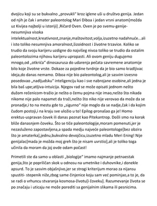 jednog ranije izbacio iz konkurencije[Kivije], samo zbog jednog jedinog
nedostatka-idiličan život. Kroz celu istoriju paleontologije našao sam samo
dvojicu koji su se bukvalno „provukli“ kroz iglene uši u društvo genija. Jedan
od njih je čak i amater paleontolog Mari Diboa i jedan vrsni anatom[možda
uz Kivijea najbolji u istoriji] ,Ričard Oven. Oven je po svemu-genijenesumnjiva visoka
intelektualnost,kreativnost,znanje,maštovitost,volja,izuzetno nadahnude...ali
i isto toliko nesumnjiva amoralnost,šizoidnost i životne trzavice. Koliko se
trudio da svoju karijeru uzdigne do najvišeg nivoa toliko se trudio da ostalim
paleontolozima njihovu karijeru upropasti. Ali ovom geniju dugujemo
mnogo,od „otkrida“ dinosaurusa do udarenja pečata savremene anatomije
bilo koje životne vrste. Dokaze za pojedine tvrdnje da je bio samo kradljivac
ideja,do danas nemamo. Diboa nije bio paleontolog,ali je sasvim izvesno
posedovao „nadljudsku“ inteligenciju kao i sve nabrojane osobine,ali jedna je
bila baš upečatljiva-intuicija. Njegov rad se može opisati jednom nešto
dužom rečenicom-tražio je nešto o čemu pojma nije imao,nešto što nikada
nikome nije palo napamet da traži,nešto što niko nije verovao da može da se
pronadje,i to na mestu gde to „sigurno“ nije moglo da se nadje,čak i da kojim
čudom postoji,i na kraju sve uložio u to! Epilog-pronašao ga je! Homo
erektus-uspravan čovek ili danas poznat kao Pitekantrop. Došli smo na korak
bliže danasnjem čoveku. Što se tiče paleontologije,moram pomenuti,jer je
nezasluženo zapostavljena,a spada medju najvede paleontologe[bez obzira
što je amaterka],jednu,bukvalno devojčicu,izuzetno mladu Meri Ening! Nije
genijalac[mada je možda moj greh što je nisam uvrstio],ali je toliko toga
učinila da moram da joj ovde odam počast!
Primetili ste da samo u oblasti „biologije“ imamo najmanje petnaestak
genija,što je popriličan skok u odnosu na umetnike i duhovnike,i donekle
apsurd. To je sasvim objašnjivo,jer se strogi kriterijum morao za nijansu
spustiti- stepenik niže,zbog same činjenice koju sam ved pominjao,a to je, da

 