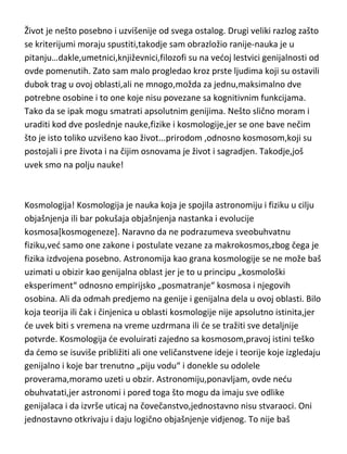 se radi o vrhuncu stvaranja kosmosa-životu[i čoveku]. Razumevanje života se
po značaju i uticaju ne može porediti sa genijalnim slikama ili pesnicima.
Život je nešto posebno i uzvišenije od svega ostalog. Drugi veliki razlog zašto
se kriterijumi moraju spustiti,takodje sam obrazložio ranije-nauka je u
pitanju…dakle,umetnici,književnici,filozofi su na vedoj lestvici genijalnosti od
ovde pomenutih. Zato sam malo progledao kroz prste ljudima koji su ostavili
dubok trag u ovoj oblasti,ali ne mnogo,možda za jednu,maksimalno dve
potrebne osobine i to one koje nisu povezane sa kognitivnim funkcijama.
Tako da se ipak mogu smatrati apsolutnim genijima. Nešto slično moram i
uraditi kod dve poslednje nauke,fizike i kosmologije,jer se one bave nečim
što je isto toliko uzvišeno kao život...prirodom ,odnosno kosmosom,koji su
postojali i pre života i na čijim osnovama je život i sagradjen. Takodje,još
uvek smo na polju nauke!

Kosmologija! Kosmologija je nauka koja je spojila astronomiju i fiziku u cilju
objašnjenja ili bar pokušaja objašnjenja nastanka i evolucije
kosmosa[kosmogeneze]. Naravno da ne podrazumeva sveobuhvatnu
fiziku,ved samo one zakone i postulate vezane za makrokosmos,zbog čega je
fizika izdvojena posebno. Astronomija kao grana kosmologije se ne može baš
uzimati u obizir kao genijalna oblast jer je to u principu „kosmološki
eksperiment“ odnosno empirijsko „posmatranje“ kosmosa i njegovih
osobina. Ali da odmah predjemo na genije i genijalna dela u ovoj oblasti. Bilo
koja teorija ili čak i činjenica u oblasti kosmologije nije apsolutno istinita,jer
de uvek biti s vremena na vreme uzdrmana ili de se tražiti sve detaljnije
potvrde. Kosmologija de evoluirati zajedno sa kosmosom,pravoj istini teško
da demo se isuviše približiti ali one veličanstvene ideje i teorije koje izgledaju
genijalno i koje bar trenutno „piju vodu“ i donekle su odolele
proverama,moramo uzeti u obzir. Astronomiju,ponavljam, ovde nedu
obuhvatati,jer astronomi i pored toga što mogu da imaju sve odlike

 