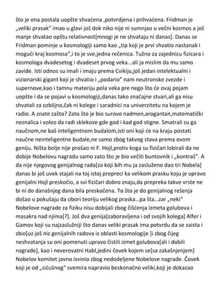 vode[Ajnštajn ga nije baš razumeo a ni ostali fizičari i kosmolozi],tako da je
ovaj Rus vizionar,dao osnovnu teoriju kosmologije pedeset godina pre nego
što je ona postala uopšte shvadena ,potvrdjena i prihvadena. Fridman je
„veliki prasak“ imao u glavi još dok niko nije ni sumnjao u večni kosmos a još
manje shvatao opštu relativnost[mnogi je ne shvataju ni danas]. Danas se
Fridman pominje u kosmologiji samo kao „tip koji je prvi shvatio nastanak i
mogudi kraj kosmosa“,i to je sve,jedna rečenica. Tužno za zajednicu fizicara i
kosmologa dvadesetog i dvadeset prvog veka...ali ja mislim da mu samo
zavide. Isti odnos su imali i imaju prema Cvikiju,još jedan intelektualni i
vizionarski gigant koji je shvatio i „podario” nam neutronske zvezde i
supernove,kao i tamnu materiju pola veka pre nego što de ovaj pojam
uopšte i da se pojavi u kosmologiji,danas tako značajne stvari,ali ga nisu
shvatali za ozbiljno,čak ni kolege i saradnici na univerzitetu na kojem je
radio. A znate zašto? Zato što je bio surovo nadmen,arogantan,matematički
neznalica i voleo da radi sklekove gde god i kad god stigne. Smatrali su ga
naučnom,ne baš inteligentnom budalom,isti oni koji de na kraju postati
naučne neinteligentne budale,ne samo zbog takvog stava prema ovom
geniju. Ništa bolje nije prošao ni F. Hojl,protiv koga su fizičari lobirali da ne
dobije Nobelovu nagradu samo zato što je bio večiti buntovnik i „kontraš“. A
da nije njegovog genijalnog rada[za koji bih mu ja zasluženo dao tri Nobela]
danas bi još uvek stajali na toj istoj prepreci ka velikom prasku koju je upravo
genijalni Hojl preskočio, a svi fizičari dobro znaju,da prepreka takve vrste ne
bi ni do današnjeg dana bila preskočena. To što je do genijalnog rešenja
došao u pokušaju da obori teoriju velikog praska…pa šta…zar „neki“
Nobelove nagrade za fiziku nisu dobijali zbog čišdenja izmeta golubova i
masakra nad njima[?]. Još dva genija[zaboravljena i od svojih kolega] Alfer i
Gamov koji su najzaslužniji što danas veliki prasak ima potvrdu da se zaista i
zbio[uz još niz genijalnih radova iz oblasti kosmologije ]i zbog čijeg
neshvatanja su oni pomenuti upravo čistili izmet golubova[ali i dobili
nagrade], kao i neverovatni Habl,jedini čovek kojem se[sa zakašnjenjem]

 