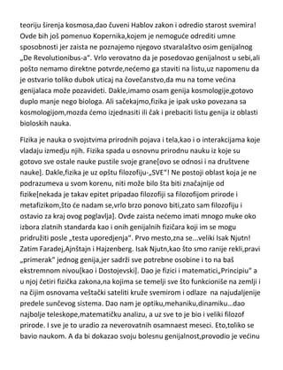 Nobelov komitet javno izvinio zbog nedodeljene Nobelove nagrade. Čovek
koji je od „sidušnog“ svemira napravio beskonačno veliki,koji je dokazao
teoriju širenja kosmosa,dao čuveni Hablov zakon i odredio starost svemira!
Ovde bih još pomenuo Kopernika,kojem je nemogude odrediti umne
sposobnosti jer zaista ne poznajemo njegovo stvaralaštvo osim genijalnog
„De Revolutionibus-a“. Vrlo verovatno da je posedovao genijalnost u sebi,ali
pošto nemamo direktne potvrde,nedemo ga staviti na listu,uz napomenu da
je ostvario toliko dubok uticaj na čovečanstvo,da mu na tome vedina
genijalaca može pozavideti. Dakle,imamo osam genija kosmologije,gotovo
duplo manje nego biologa. Ali sačekajmo,fizika je ipak usko povezana sa
kosmologijom,mozda demo izjednasiti ili čak i prebaciti listu genija iz oblasti
bioloskih nauka.
Fizika je nauka o svojstvima prirodnih pojava i tela,kao i o interakcijama koje
vladaju izmedju njih. Fizika spada u osnovnu prirodnu nauku iz koje su
gotovo sve ostale nauke pustile svoje grane[ovo se odnosi i na društvene
nauke]. Dakle,fizika je uz opštu filozofiju-„SVE“! Ne postoji oblast koja je ne
podrazumeva u svom korenu, niti može bilo šta biti značajnije od
fizike[nekada je takav epitet pripadao filozofiji sa filozofijom prirode i
metafizikom,što de nadam se,vrlo brzo ponovo biti,zato sam filozofiju i
ostavio za kraj ovog poglavlja]. Ovde zaista nedemo imati mnogo muke oko
izbora zlatnih standarda kao i onih genijalnih fizičara koji im se mogu
pridružiti posle „testa uporedjenja“. Prvo mesto,zna se...veliki Isak Njutn!
Zatim Faradej,Ajnštajn i Hajzenberg. Isak Njutn,kao što smo ranije rekli,pravi
„primerak“ jednog genija,jer sadrži sve potrebne osobine i to na baš
ekstremnom nivou[kao i Dostojevski]. Dao je fizici i matematici„Principiu“ a
u njoj četiri fizička zakona,na kojima se temelji sve što funkcioniše na zemlji i
na čijim osnovama veštački sateliti kruže svemirom i odlaze na najudaljenije
predele sunčevog sistema. Dao nam je optiku,mehaniku,dinamiku…dao
najbolje teleskope,matematičku analizu, a uz sve to je bio i veliki filozof

 