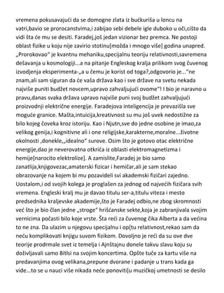 prirode. I sve je to uradio za neverovatnih osamnaest meseci. Eto,toliko se
bavio naukom. A da bi dokazao svoju bolesnu genijalnost,provodio je vedinu
vremena pokusavajudi da se domogne zlata iz budkuriša u loncu na
vatri,bavio se prorocanstvima,i zabijao sebi debele igle duboko u oči,cišto da
vidi šta de mu se desiti. Faradej,još jedan vizionar bez premca. Ne postoji
oblast fizike u koju nije zavirio stotinu[možda i mnogo više] godina unapred.
„Prorokovao“ je kvantnu mehaniku,specijalnu teoriju relativnosti,savremena
dešavanja u kosmologiji...a na pitanje Engleskog kralja prilikom svog čuvenog
izvodjenja eksperimenta-„a u čemu je korist od toga?,odgovorio je...“ne
znam,ali sam siguran da de vaša država kao i sve države na svetu nekada
najviše puniti budžet novcem,upravo zahvaljujudi ovome“! I bio je naravno u
pravu,danas svaka država upravo najviše puni svoj budžet zahvaljujudi
proizvodnji električne energije. Faradejova inteligencija je prevazišla sve
mogude granice. Mašta,intuicija,kreativnost su mu još uvek nedostižne za
bilo kojeg čoveka kroz istoriju. Kao i Njutn,sve do jedne osobine je imao,za
velikog genija,i kognitivne ali i one religijske,karakterne,moralne...životne
okolnosti ,donekle,„idealno“ surove. Osim što je gotovo otac električne
energije,dao je neverovatna otkrida iz oblasti elektromagnetizma i
hemije[narocito elektrolize]. A zamislite,Faradej je bio samo
zanatlija,knjigovezac,amaterski fizicar i hemičar,ali je sam stekao
obrazovanje na kojem bi mu pozavideli svi akademski fizičari zajedno.
Uostalom,i od svojih kolega je proglašen za jednog od najvedih fizičara svih
vremena. Engleski kralj mu je davao titulu ser-a,titulu viteza i mesto
predsednika kraljevske akademije,što je Faradej odbio,ne zbog skromnosti
ved što je bio član jedne „stroge“ hrišdanske sekte,koja je zabranjivala svojim
vernicima počasti bilo koje vrste. Šta redi za čuvenog čika Alberta a da vedina
to ne zna. Da ulazim u njegovu specijalnu i op[tu relativnost,rekao sam da
nedu komplikovati knjigu suvom fizikom. Dovoljno je redi da su ove dve
teorije prodrmale svet iz temelja i Ajnštajnu donele takvu slavu koju su
doživljavali samo Bitlsi na svojim koncertima. Opšte tuče za kartu više na

 