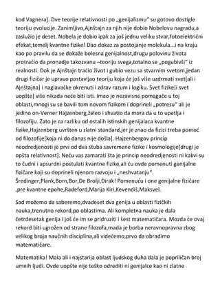 predavanjima ovog velikana,prepune dvorane i padanje u trans kada ga
vide...to se u nauci više nikada nede ponoviti[u muzičkoj umetnosti se desilo
kod Vagnera]. Dve teorije relativnosti po „genijalizmu“ su gotovo dostigle
teoriju evolucije. Zanimljivo,Ajnštajn za njih nije dobio Nobelovu nagradu,a
zaslužio je deset. Nobela je dobio ipak za još jednu veliku stvar,fotoelektrični
efekat,temelj kvantne fizike! Dao dokaz za postojanje molekula...i na kraju
kao po pravilu da se dokaže bolesna genijalnost,drugu polovinu života
protradio da pronadje takozvanu –teoriju svega,totalno se „pogubivši“ iz
realnosti. Dok je Ajnštajn tradio život i gubio vezu sa stvarnim svetom,jedan
drugi fizičar je upravo postavljao teoriju koja de još više uzdrmati svet[ali i
Ajnštajna] i naglavačke okrenuti i zdrav razum i logiku. Svet fizike[i svet
uopšte] više nikada nede biti isti. Imao je nezavisne pomagače u toj
oblasti,mnogi su se bavili tom novom fizikom i doprineli „potresu“ ali je
jedino on-Verner Hajzenberg,želeo i shvatio da mora da u to upetlja i
filozofiju. Zato je za razliku od ostalih istinskih genijalaca kvantne
fizike,Hajzenberg uvršten u zlatni standard,jer je znao da fizici treba pomod
od filozofije[koja ni do danas nije došla]. Hajzenbergov princip
neodredjenosti je prvi od dva stuba savremene fizike i kosmologije[drugi je
opšta relativnost]. Nedu vas zamarati šta je princip neodredjenosti ni kakvi su
to čudni i apsurdni postulati kvantne fizike,ali du ovde pomenuti genijalne
fizičare koji su doprineli njenom razvoju i „neshvatanju“.
Šredinger,Plank,Born,Bor,De Brolji,Dirak! Pomenudu i one genijalne fizičare
,pre kvantne epohe,Radeford,Marija Kiri,Kevendiš,Maksvel.
Sad možemo da saberemo,dvadeset dva genija u oblasti fizičkih
nauka,trenutno rekord,po oblastima. Ali kompletna nauka je dala
četrdesetak genija i još de im se pridruziti i šest matematičara. Mozda de ovaj
rekord biti ugrožen od strane filozofa,mada je borba neravnopravna zbog
velikog broja naučnih disciplina,ali videdemo,prvo da obradimo
matematičare.

 