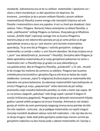 Matematika! Mala ali i najstarija oblast ljudskog duha dala je popriličan broj
umnih ljudi. Ovde uopšte nije teško odrediti ni genijalce kao ni zlatne
standarde. Jednostavno,zna se ko su velikani matematike i apsolutno svi i
ulaze u zlatni standard,jer su dali apsolutno isti doprinos. Da
krenemo...zanimljivo je da o prvom velikom filozofu i prvom velikom
matematičaru[i filozofu] znamo mnogo više istorijskih činjenica od svih
filozofa i matematičara stare ere,zajedno. A oni su živeli pre dvadeset i šest
vekova. Tales i Pitagora. Naravno,Talesa ostavljamo za oblast filozofije ,a
ovde „zadržavamo“ velikog Pitagoru sa Samosa. Ovaj,kako ga je Mlodinov
nazvao „Antički hipik“,najmanje zasluge ime za čuvenu Pitagorinu
teoremu,koja je ved odavno bila poznata,on joj je samo prišao sa druge
apstraktnije strane,a nju je i sam stvorio i prvi koristio-matematicku
apstrakciju. To je ono što je Pitagoru i načinilo genijalnim. Uzdigao je
matematiku sa zemlje u nebo i u um! Sasvim dovoljno. Na kraju krajeva on je
i „kum“ ove oblasti[inače je „kumovao“ i filozofiji]. Genijalno delo Pitagore je
dakle apstraktna matematika,ali je svoju genijalnost pokazivao ne samo u
matematici ved i u filozofiji koju je gradio na ovoj oblasti[broj je
sve,počelo;arhe]. Ako bi Pitagorinu filozofiju „preobratili“ u 21 vek...shvatili
bi da mnogo šta možemo da uzmemo za ozbiljno. Pitagora kao izuzetna
intelektualna,harizmatična i genijalna figura,vrlo brzo je došao do svojih
sledbenika i osnovao „tajno“[i religiozno] društvo,kojem je matematika bila
bukvalno sve-pravo božanstvo. Za odavanje matematičkih tajni,kažnjavalo se
smrdu! Pitagora je svoju „popularnost“ vešto iskoristio da još veštije
promoviše svoje navodno božansko poreklo,i za malo u tome nije uspeo. Ali
su na osnovu njegovih „pokušaja“ neki drugi uspeli i postali ili bogovi ili
sveci[u hrišdanstvu,pogotovo]. Pitagorejstvo je delovalo neverovatnih hiljadu
godina i pored velikih progona od strane Vizantije. Arhimed je naš slededi
genije,ali mislim da osim pominjanja njegovog imena,nema potrebe da bilo
šta više napišem...osim,eto...da je podigao matematiku na najviši mogudi
nivo,koji narednih dvadeset vekova nede biti nadmašen...i da nije dao da mu

 