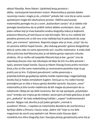 se diraju krugovi. Sada sledi jedna genijalna osoba koju moram uvrstiti po
genijalnim radovima na dva mesta,ovde u oblasti matematike ali i kasnije u
oblasti filozofije. Rene Dekart. Ujedinitelj broja,prostora i
oblika...kartezijanski koordinatni sistem. Matematika je postala daleko
razumnija nauka i mogla je da „crtežom“ prikaže čak i ono što je samo suvom
apstakcijom moglo biti obuhvadeno-prostor. Odlično poznavanje
matematike,pomoglo mu je u svom „kockarskom zanatu“ ali je daleko više
pomogla čovečanstvu da se približi nečem daleko uzvišenijem. Gaus...još
jedan velikan koji je imao bukvalno onakvu biografiju kakva je bajkovito
pripisana Mocartu,ali kod Gausa to nije bila bajka. Niti su mu roditelji bili
posebno pismeni,niti su bili ona vrsta roditelja koji bi pokušavali da svoje
dete „pre vremena“ opismene. Naprotiv,njegov otac je imao „viziju“ da mu
sin postane odličan kopač kanala. „Bez ikakvog povoda“,gotovo dvogodišnje
dete je samo sebe ne samo opismenilo ved i naučilo matematici. A onda sledi
slična priča kao kod Mocarta,otac je od deteta genija napravio cirkusku
atrakciju. Ali za razliku od Leopolda Mocarta koji je bar „gurao“ sina da
napreduje,Gausov otac nije odustajao od ideje da čim mu dete poraste i
ojača, postane kopač kanala. Gausa je tokom čitavog života pratio nesredan
život,a što se tiče same matematike,za neverovatne posledice koje de ga
pratiti,sam je kriv. Dutljivost,povučenost i veliko poverenje u
prijatelje,koštade ga gubljenja epiteta možda najslavnijeg i najgenijalnijeg
čoveka koji je hodao zemaljskom kuglom. Sreda,pa su mu radovi kasnije
pronadjeni,pa se slika o Gausu geniju donekle ispravila. Gausova „nova“
matematika je bila isuviše nadahnuta da bih mogao da poverujem da su
Lobačevski i Boljaj do nje došli nezavisno. Bar da nije postojala „prijateljska
veza“ izmedju ove trojice,pa da nekako i poverujem,ali kako god,Gaus je ipak
prvi „potkačio“ do tada nedodirljivog Euklida i „napao“ trodimenzionalni
prostor. Njegov rad ,dovršio je još jedan genijalni „momak iz
susedstva“,Riman...i napokon je matematika dovedena do savršenstva,a
Ajnštajn dobio u Rimanu i Gausu svoje „dobre vile“ koje su mu dale

 