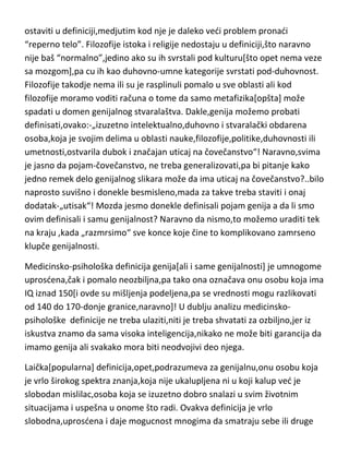 ostaviti u definiciji,medjutim kod nje je daleko vedi problem pronadi
“reperno telo”. Filozofije istoka i religije nedostaju u definiciji,što naravno
nije baš “normalno”,jedino ako su ih svrstali pod kulturu[što opet nema veze
sa mozgom],pa cu ih kao duhovno-umne kategorije svrstati pod-duhovnost.
Filozofije takodje nema ili su je rasplinuli pomalo u sve oblasti ali kod
filozofije moramo voditi računa o tome da samo metafizika[opšta] može
spadati u domen genijalnog stvaralaštva. Dakle,genija možemo probati
definisati,ovako:-„izuzetno intelektualno,duhovno i stvaralački obdarena
osoba,koja je svojim delima u oblasti nauke,filozofije,politike,duhovnosti ili
umetnosti,ostvarila dubok i značajan uticaj na čovečanstvo“! Naravno,svima
je jasno da pojam-čovečanstvo, ne treba generalizovati,pa bi pitanje kako
jedno remek delo genijalnog slikara može da ima uticaj na čovečanstvo?..bilo
naprosto suvišno i donekle besmisleno,mada za takve treba staviti i onaj
dodatak-„utisak“! Mozda jesmo donekle definisali pojam genija a da li smo
ovim definisali i samu genijalnost? Naravno da nismo,to možemo uraditi tek
na kraju ,kada „razmrsimo“ sve konce koje čine to komplikovano zamrseno
klupče genijalnosti.
Medicinsko-psihološka definicija genija[ali i same genijalnosti] je umnogome
uprosdena,čak i pomalo neozbiljna,pa tako ona označava onu osobu koja ima
IQ iznad 150[i ovde su mišljenja podeljena,pa se vrednosti mogu razlikovati
od 140 do 170-donje granice,naravno]! U dublju analizu medicinskopsihološke definicije ne treba ulaziti,niti je treba shvatati za ozbiljno,jer iz
iskustva znamo da sama visoka inteligencija,nikako ne može biti garancija da
imamo genija ali svakako mora biti neodvojivi deo njega.
Laička[popularna] definicija,opet,podrazumeva za genijalnu,onu osobu koja
je vrlo širokog spektra znanja,koja nije ukalupljena ni u koji kalup ved je
slobodan mislilac,osoba koja se izuzetno dobro snalazi u svim životnim
situacijama i uspešna u onome što radi. Ovakva definicija je vrlo
slobodna,uprosdena i daje mogucnost mnogima da smatraju sebe ili druge

 