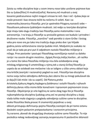metafizika…niko ne može da zasluži epitet,ne samo genija, ved i
visokoumnog i uzvišenog, ako je u „potpunoj svadji“ sa metafizikom.
Zaista su retke discipline koje u svom imenu nose tako uzvišene pojmove kao
što su ljubav[filos] ili mudrost[sofia]. Naravno,reč-mudrost u ovoj
kovanici,podrazumeva najširi mogudi smisao te reči. Kao i reč –ljubav,koja se
može prevesti i kao strasno težiti ka nečemu ili voleti. Kao i za
matematiku,kovanicu-filozofija ,prvi je upotrebio Pitagora,nazvavši sebe –
filosofosem,odnosno ljubiteljem mudrosti. Još redje su teorijske discipline
koje imaju tako dugu tradiciju kao filozofija,samo matematika i rana
astronomija. I na kraju,iz filozofije su proizašle gotovo sve budude i prirodne i
društvene nauke. Filozofija „zvanično“ vodi poreklo iz stare Grčke i šestog
veka pre nove ere,pa tako ima tradiciju dugu preko dve i po hiljade
godina,zaista veličanstvena istorija ljudske misli. Medjutim,to svakako ne
znači da je tada po prvi put ili odjednom nastalo filozofsko mišljenje iz
ničega. Prve postavke i postupci filozofskog razmišljanja nastali su daleko
ranije i na sasvim drugim mestima...Egipat,Persija,Indija,Vavilon...ali razlika
je u tome što takva filozofska mišljenja nisu bila oslobodjena onog
mitskog,religioznog ili umetničkog u njima,tek u staroj Grčkoj filozofija je
uspela da se oslobodi ove mešavine i da se izdigne u cišto umnu oblast koja
ima kritički,teorijski i racionalniji pogled na svet. Filozofija kao disciplina
nema svoju tačno odredjenu definiciju,bez obzira što su mnogi pokušavali da
je daju[ili čak misle i da su uspeli]. Od Platona,preko
Aristotela,Epikura,Hegela,Hajdegera,Goldmana i ostalih filozofa i njihovih
definicija,danas ništa nismo bliže konačnom i ispravnom pojmovnom izrazu
filozofije. Objašnjenje je vrlo logično,ne samo zbog toga što je filozofija
najkompleksnija disciplina ljudskog uma,ved ne postoji disciplina u kojoj
vlada toliko malo slaganja u pogledu odredjenja suštine same te discipline.
Svaka filozofska škola,pravac ili znamenitiji pojedinac u ovoj
oblasti,pristupaju definisanju pojma filozofije,nastojedi da pri tome ostanu

 