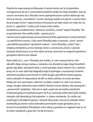 dosledni svojim polaznim pretpostavkama i osnovnim principima.
To,naravno ,dovodi do drugačijeg shvatanja suštine same filozofije. To nije
posledica nekog nedovoljnog saznanja,nesporazuma ili poslovične sklonosti
filozofa ka osporavanju,kritikovanju ili preterivanju,ved je to posledica
nemogudnosti da se iz raznorodnih polažišta dodje do istog ishodišta. Zato je
sasvim normalno da u filozofiji nema opšteprihvadene važede definicije iste.
Istina je da ova „raznolikost“ sasvim zbunjuje ljudski um,koji bi u svemu hteo
da pronadje čvrste i nepromenjive kriterijume,ali tako nešto ne može da mu
pruže ni „egzaktne“ nauke,a još manje jedna toliko
kompleksna,sveobuhvatna i duhovno uzvišena „nauka“ poput filozofije. Što
se genijalnosti tiče,utoliko bolje...upravo joj ta
raznovrsnost,osporavanja,nerazumljivost,kritike,spekulacije ili protivrečnosti
,uz specifičnost osnova i cilja same filozofije,daje sa pravom „naziv“-pravo
„porodilište genijalaca i genijalnih radova“. Lično filozofiju „vidim“ kao –
strpljivo,metodično,umno traženje istine o univerzumu,životu i samom
čoveku[i društvu],pa du je kroz takav pristup i povezati sa mogudim genijima i
genijalnim delima ove oblasti.
Nedu dakle idi u „onu“ filozofiju pre Antike, a i sam ovaj period du više
obraditi zbog samog značaja u nastanku ove discipline,nego zbog filozofskih
genija tog doba. Genijalnih dela u ovom periodu zaista imamo i to u velikom
broju ali su nam opširnije biografije koje bi pomogle u ocenjivanju životnih
okolnosti,karaktera,moralnosti ili nekih drugih specifičnih osobina genija
zaista oskudne ili nepouzdane da bih se duže zadržao na ovom periodu.
Mada,ved sam pominjao,s obzirom na doba o kojem se radi a na osnovu
istog u drugim oblastima,kod antičkih filozofa imamo daleko više dostupnih i
„proverenih“ podataka. Tako da du ipak uspeti da od možda zasluženih
tridesetak genija te epohe[verujem da ih je najmanje toliko bilo] ipak nekako
izdvojim njih desetak,pa čak pojedine i u zlatne standarde. Za razliku od
ostalih,gore obradjenih genija i njihovih dela,ovde nedu prvo izdvojiti zlatne

 