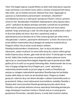 standarde,pa prema njima naknadno pronalaziti ostale genijalce,ved du
krenuti hronološki[sa filozofijom mora tako],a posebno du naglasiti koji su mi
to zlatni standardi u glavi bili. Pa da krenemo...
Tales! Vrlo bogati trgovac iz grada Mileta na obali male Azije,koji je napustio
svoje zanimanje a sav stečeni novac uložio u sticanje znanja[zamislite danas
tako nešto...pa ne možete,naravno]. Obišavši čitav istok i Egipat,gde se
upoznao sa matematikom,astronomijom i tamošnjim „filozofskim“
razmišljanjima,vrada se u rodni grad i postaje prvi filozof u istoriji u pravom
smislu te reči. Nezadovoljan mitološkim objašnjenjima sveta,napusta takvu
„priču“ i pokušava da objasni postojeci poredak u prirodi kao niz posledica
nekih realnih uzroka. Postavlja prvo pranačelo[uzrok svih stvari,njihov
početak i kraj],i pronalazi ga u vodi. Da ništa drugo nije uradio[uzevši u obzir i
to da je bio daleko od istine i da je bio u apsolutnoj svadji sa
apstrakcijom],ovo je dovoljno da se Tales nazove genijem,jer treba imati u
vidu gde,kada i u kakvim „spoznajnim okolnostima“ je živeo. Na stranu to što
je bio odlilčan matematičar,što je dosegao do stadijuma mudrosti,što je
Pitagorin učitelj i što je uticao na još dvojicu velikana
filozofije,Anaksimandera i Anaksimena...kao i to da je bio jedan od
takozvanih „sedam mudraca“,to nema toliki uticaj da u njemu vidimo genija
koliko činjenica da je shvatio „gde može da leži istina“ ili tačnije-gde ne može
da leži. Dakle,Tales možda nema sve potrebne osobine,odnosno nismo
sigurni,jer je i pored poprilično bogate biografije ipak to period od pre 2600
godina,ali to de važiti za sve genije helenskog doba. Anaksimander ide na ovu
listu iz drugog razloga,kao što je Pitagora prvi „uveo“ apstrakciju u
matematiku,Anaksimander je još pre njega to uradio sa filozofijom,pa
postaje sa razlogom rodonačelnik apstraktne filozofije,koja tek tad dobija
onakav oblik kakav de imati sve do današnjih dana. Pitagora je slededi
genije,ali s obzirom da je ved delom obradjen u oblasti matematike,ovde du
ga preskociti. Dalje,u ovom takozvanom kosmološkom razdoblju filozofije u

 