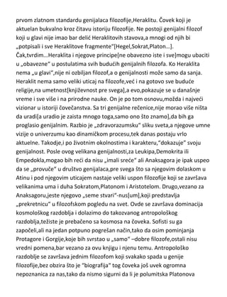 Elejskoj skoli nisam pronašao filozofe genijalnog kova,bez obzira što je
filozofija u tom periodu doživela vrhunac apstrakcije helenskog perioda,pre
svega zahvaljujudi izuzetnom misliocu i filozofu koji je na samoj granici
genijalnosti-Parmenidu, i donekle Zenonu. A onda sledi strahovit skok,ka
prvom zlatnom standardu genijalaca filozofije,Heraklitu. Čovek koji je
aktuelan bukvalno kroz čitavu istoriju filozofije. Ne postoji genijalni filozof
koji u glavi nije imao bar delid Heraklitovih stavova,a mnogi od njih bi
„potpisali i sve Heraklitove fragmente“[Hegel,Sokrat,Platon…].
Čak,tvrdim...Heraklita i njegove principe[ne obavezno iste i sve]mogu ubaciti
u „obavezne“ u postulatima svih bududih genijalnih filozofa. Ko Heraklita
nema „u glavi“,nije ni ozbiljan filozof,a o genijalnosti može samo da sanja.
Heraklit nema samo veliki uticaj na filozofe,ved i na gotovo sve budude
religije,na umetnost[književnost pre svega],a evo,pokazuje se u današnje
vreme i sve više i na prirodne nauke. On je po tom osnovu,možda i najvedi
vizionar u istoriji čovečanstva. Sa tri genijalne rečenice,nije morao više ništa
da uradi[a uradio je zaista mnogo toga,samo ono što znamo],da bih ga
proglasio genijalnim. Razbio je „zdravorazumsku“ sliku sveta,a njegove umne
vizije o univerzumu kao dinamičkom procesu,tek danas postaju vrlo
aktuelne. Takodje,i po životnim okolnostima i karakteru,“dokazuje” svoju
genijalnost. Posle ovog velikana genijalnosti,za Leukipa,Demokrita ili
Empedokla,mogao bih redi da nisu „imali srede“ ali Anaksagora je ipak uspeo
da se „provuče“ u društvo genijalaca,pre svega što sa njegovim dolaskom u
Atinu i pod njegovim uticajem nastaje veliki uspon filozofije koji se završava
velikanima uma i duha Sokratom,Platonom i Aristotelom. Drugo,vezano za
Anaksagoru,jeste njegovo „seme stvari“-nus[um],koji predstavlja
„prekretnicu“ u filozofskom pogledu na svet. Ovde se završava dominacija
kosmološkog razdoblja i dolazimo do takozvanog antropološkog
razdoblja,težiste je prebačeno sa kosmosa na čoveka. Sofisti su ga
započeli,ali na jedan potpuno pogrešan način,tako da osim pominjanja
Protagore i Gorgije,koje bih svrstao u „samo“ –dobre filozofe,ostali nisu

 