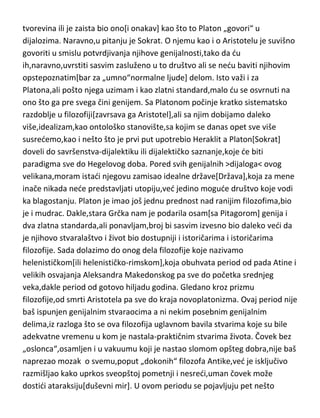 vredni pomena,bar vezano za ovu knjigu i njenu temu. Antropološko
razdoblje se završava jednim filozofom koji svakako spada u genije
filozofije,bez obzira što je “biografija“ tog čoveka još uvek ogromna
nepoznanica za nas,tako da nismo sigurni da li je polumitska Platonova
tvorevina ili je zaista bio ono[i onakav] kao što to Platon „govori“ u
dijalozima. Naravno,u pitanju je Sokrat. O njemu kao i o Aristotelu je suvišno
govoriti u smislu potvrdjivanja njihove genijalnosti,tako da du
ih,naravno,uvrstiti sasvim zasluženo u to društvo ali se nedu baviti njihovim
opstepoznatim[bar za „umno“normalne ljude] delom. Isto važi i za
Platona,ali pošto njega uzimam i kao zlatni standard,malo du se osvrnuti na
ono što ga pre svega čini genijem. Sa Platonom počinje kratko sistematsko
razdoblje u filozofiji[zavrsava ga Aristotel],ali sa njim dobijamo daleko
više,idealizam,kao ontološko stanovište,sa kojim se danas opet sve više
susredemo,kao i nešto što je prvi put upotrebio Heraklit a Platon[Sokrat]
doveli do savršenstva-dijalektiku ili dijalektičko saznanje,koje de biti
paradigma sve do Hegelovog doba. Pored svih genijalnih >dijaloga< ovog
velikana,moram istadi njegovu zamisao idealne države[Država],koja za mene
inače nikada nede predstavljati utopiju,ved jedino mogude društvo koje vodi
ka blagostanju. Platon je imao još jednu prednost nad ranijim filozofima,bio
je i mudrac. Dakle,stara Grčka nam je podarila osam[sa Pitagorom] genija i
dva zlatna standarda,ali ponavljam,broj bi sasvim izvesno bio daleko vedi da
je njihovo stvaralaštvo i život bio dostupniji i istoričarima i istoričarima
filozofije. Sada dolazimo do onog dela filozofije koje nazivamo
helenističkom[ili helenističko-rimskom],koja obuhvata period od pada Atine i
velikih osvajanja Aleksandra Makedonskog pa sve do početka srednjeg
veka,dakle period od gotovo hiljadu godina. Gledano kroz prizmu
filozofije,od smrti Aristotela pa sve do kraja novoplatonizma. Ovaj period nije
baš ispunjen genijalnim stvaraocima a ni nekim posebnim genijalnim
delima,iz razloga što se ova filozofija uglavnom bavila stvarima koje su bile
adekvatne vremenu u kom je nastala-praktičnim stvarima života. Čovek bez

 
