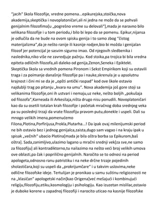 „oslonca“,osamljen i u vakuumu koji je nastao slomom opšteg dobra,nije baš
naprezao mozak o svemu,poput „dokonih“ filozofa Antike,ved je isključivo
razmišljao kako uprkos sveopštoj pometnji i nesredi,uman čovek može
dostidi ataraksiju[duševni mir]. U ovom periodu se pojavljuju pet nešto
“jacih“ škola filozofije, vredne pomena...epikurejska,stoička,nova
akademija,skeptička i novoplatoničari,ali ni jedna ne može da se pohvali
genijalnim filozofima[u „pogrešno vreme su delovali“],mada je naravno bilo
velikana filozofije i u tom periodu,i bilo bi lepo da se pomenu. Epikur,nijansa
je odlučila da ne bude na ovom spisku genija i to samo zbog “čistog
materijalizma“,da je nešto ranije ili kasnije rodjen,bio bi možda i genijalan
filozof jer potencijal je sasvim sigurno imao. Od njegovih sledbenika i
naslednika,niko više ne zavredjuje pažnju. Kod stoika,pa trojica bi bila vredna
epiteta odličnih filozofa,ali daleko od genija,Zenon,Seneka i Epiktekt.
Skeptička škola sa vrednih pomena Pironom i Sekst Empirikom koji su ostavili
traga i za poimanje današnje filozofije pa i nauke,skrenula je u apsolutnu
krajnost i čini mi se da je „opšti antički raspad“ kod ove škole ostavio
najdublji trag po pitanju „kvara na umu“. Nova akademija još gore stoji sa
velikanima filozofije,oni ih ustvari i nemaju,uz neke, nešto boljih „pokušaja
od filozofa“,Karneada ili Arkesilaja,ništa drugo nisu ponudili. Novoplatoničari
kao da su osetili totalan krah filozofije i početak mračnog doba srednjeg veka
pa su poslednji trzaji da vrate filozofiju pravom putu,donekle i uspeli. Dali su
mnogo velikih imena,pomenudemo
Filona,Plotina,Porfirijusa,Prokla,Plutarha...! Da ipak ovaj milenijumski period
ne bih ostavio bez i jednog genijalca,zaista,dugo sam vagao i na kraju ipak u
spisak „večnih“ ubacio Plotina[mada je bila oštra borba sa Epikurom,baš
oštra]. Sada,zanimljivo,ulazimo lagano u mračni srednji vek[za sve,ne samo
za filozofiju] ali kontradiktorno,tu nailazimo na nešto vedi broj velikih umova
ove oblasti,pa čak i poprilično genijalnih. Naročito se to odnosi na period
apologeta,odnosno ranu patristiku i na neke drčne trzaje pojedinih
sholastičara,koji su uspeli da „prokrijumčare“ i u takvim uslovima,neke

 