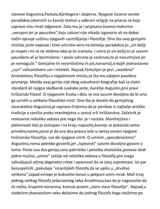 odlične filozofske ideje. Tertulijan je pronikao u samu suštinu religioznosti ne
na „klasičan“ apologetski način[kao Origena]ved mešajudi i kombinujudi
religiju,filozofiju,etiku,kosmologiju i psihologiju. Kao izuzetan mislilac,ostavio
je duboke korene u zapadnoj filozofiji i narocito uticao na kasnije filozofske
stavove Avgustina,Paskala,Kjerkegora i Jaspersa. Njegove čuvene verske
paradokse,iskoristili su kasniji teolozi u odbrani religije na pitanja za koja
zapravo nisu imali odgovore. Zato mu je i pripisana čuvena maksima„verujem jer je apsurdno“,koju ustvari nije nikada izgovorio ali na dobar
način opisuje suštinu njegovih razmišljanja i filozofije. Ono što ovaj genijalni
mislilac jeste napisao i time učvrstio veru na temelju paradoksa je-„sin božji
je raspet i mi se ne stidimo iako je to sramota. I umro je sin božji,to je sasvim
pouzdano ali je besmisleno. I posle sahrane je vaskrsao,to je nesumnjivo jer
je nemogude.“ Genijalne tri redeniče[ima ih još,naravno],iz kojih jednostavno
„curi“ velicanstveni um i intelekt. Najzad,Tertulijan je prvi „razotkrio“
Aristotelovu filozofiju u negativnom smislu,za šta mu odajem posebno
priznanje. Možda ovaj genije nije zbog oskudnosti biografije baš za zlatni
standard ali njegov sledbenik svakako jeste, Aurelije Avgustin,prvi pravi
hrišdanski filozof. O njegovom životu i delu se zna sasvim dovoljno da bi smo
ga uvrstili u velikane filozofske misli. Ono što je dovelo do genijalnog
stvaralaštva Avgustina,je zapravo činjenica da je ponikao iz najbolje antičke
tradicije a završio preko manihejstva u samoj srži hrišdanstva. Začetnik je
renesanse nekoliko vekova pre nego što je i nastala. Manihejstvo i
platonizam koji je zastupao i na kraju napustio,kasnije se pokazalo samo
prividno,naime,jasno je da ova dva pravca leže u samoj osnovi njegove
hrišdanske filozofije, sve do njegove smrti. O umnim „sposobnostima“
Avgustina,nema potrebe govoriti,jer „Ispovesti” sasvim dovoljno govore o
tome. Posle ova dva genija,rane patristike i početka sholastike,ponovo sledi
jedno mučno „umno“ zatišje od nekoliko vekova u filozofiji,pre svega
zahvaljujudi oštroj dogmatici crkve i opasnosti da se istoj suprotstavi. Uz par
bezuspešnih „pokušaja “vizantijskih filozofa,da se upišu u „društvo

 