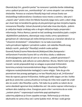 srednjeg veka,to je otprilike sve od genijalaca,mada du pomenuti i neke
filozofe ili učitelje životne filozofije tog doba koji zaslužuju ako ne mesto
medju genijalnim,ono bar medju velikim filozofskim umovima Albertus
Veliki,Francisko iz Asize,Bonaventura,D.Skotus,R.Bekon i najzad Viljam
Okamski,koji čini „granični prelaz“ ka renesansi i početka borbe slobodnog
uma u pobuni protiv sve „nemilosrdnije“ ali i umno otupele i sve umornije
sholastike. Ponovo se vradamo filozofiji koja traži smisao života van
sholastičkog tradicionalizma i čovekovo novo mesto u svemiru. Iako prvi i
„najvedi udar“ protiv crkve čini Nikola Kuzanski,njega nedu uzeti u obzir zbog
par stvari koji ne karakterišu genija ali,eto,pominjem ga kao inicijalnu kapislu
renesansne filozofije. Ustvari,Kuzanski je kod sebe imao dva ključa...jednim
je zaključao kapije srednjeg veka a drugim otključao kapiju preporoda i
reformacije. Petrus Ramus,i pored ne baš zavidnog stvaralaštva,ipak u svojim
-dijalektičkim podukama, obznanjuje svoju visoku umnu sposobnost i
genijalnost ali i obznanjuje još nešto bitnije,krenuo je u konačan obračun sa
“crkvenim Aristotelom“ i sholastikom i to na tada izvanredan
način,prirodnom logikom i prirodnim sudom. Još nekoliko filozofa ovog
doba[iz raznih „područja“ filozofije] vrednih svake pažnjeGasendi,Paskal,Erazmo Roterdamski,Makijaveli,Mor,Kampanela i
veličanstveni Francisko Suarez bili su vrlo blizu ulasku u odabrano
društvo[pogotovo potonji] ali sam se na osnovu „zadatih parametara“i
zlatnih standarda, ipak odlucio za Lutera,Bemea i Bruna. Martin luter je bio
monah i verski pripovednik koji se zalagao za povratak hrišdanskim
korenima,vradanje transcendentalnom Bogu i izbacivanje filozofije i
religiozne nauke[sholasticke teologije] iz same religije. Tako da ga više
posmatram kao pravog apologetu,a ne kao filozofa,koji je od „hrišdanstva“
hteo da napravi,upravo-hrišdanstvo. Koliko god veliki njegov um bio i koliko
god da je zaista bio u pravu,shvatio je na kraju da ništa nede uspeti da uradi
ako ne uvuče i deo filozofije u priču. Tek tada mu je pošlo za rukom da ne
samo obezbedi ogroman broj sledbenika ved i da zaista napravi reformaciju u

 