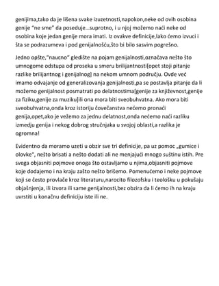 genijima,tako da je lišena svake izuzetnosti,napokon,neke od ovih osobina
genije “ne sme” da poseduje…suprotno, i u njoj možemo nadi neke od
osobina koje jedan genije mora imati. Iz ovakve definicije,lako demo izvuci i
šta se podrazumeva i pod genijalnošdu,što bi bilo sasvim pogrešno.
Jedno opšte,“naucno“ gledište na pojam genijalnosti,označava nešto što
umnogome odstupa od proseka u smeru briljantnosti[opet stoji pitanje
razlike briljantnog i genijalnog] na nekom umnom području. Ovde ved imamo
odvajanje od generalizovanja genijalnosti,pa se postavlja pitanje da li
možemo genijalnost posmatrati po delatnostima[genije za književnost,genije
za fiziku,genije za muziku]ili ona mora biti sveobuhvatna. Ako mora biti
sveobuhvatna,onda kroz istoriju čovečanstva nedemo pronadi
genija,opet,ako je vežemo za jednu delatnost,onda nedemo nadi razliku
izmedju genija i nekog dobrog stručnjaka u svojoj oblasti,a razlika je
ogromna!
Evidentno da moramo uzeti u obzir sve tri definicije, pa uz pomoc „gumice i
olovke“, nešto brisati a nešto dodati ali ne menjajudi mnogo suštinu istih. Pre
svega objasniti pojmove onoga što ostavljamo u njima,objasniti pojmove
koje dodajemo i na kraju zašto nešto brišemo. Pomenudemo i neke pojmove
koji se često provlače kroz literaturu,narocito filozofsku i teološku u pokušaju
objašnjenja, ili izvora ili same genijalnosti,bez obzira da li demo ih na kraju
uvrstiti u konačnu definiciju iste ili ne.

 