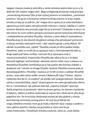 bi došao do istine...i hrišdanstvo i
panteizam,kosmologiju,nauku,metafiziku,antropologiju,elemente onoga što
de kasnije biti poznato kao evolucija...i zaključio kroz teoriju nešto što mi tek
danas otkrivamo uz pomod neverovatnih „nebeskih“ teleskopa. Mnoge
njegove stavove,nauka je potvrdila a zaista nemamo pojma kako je on u to
doba do njih uopšte mogao dodi. Zbog tvrdoglavog branjenja svog principa„nezavršenog kosmosa“[što je bilo tačno],zamerio se teološkom „završenom
kosmosu“,što ga je uz branjenje heliocentričnog sistema na kraju stajalo
lomače,sa koje je sa jednim-„da“ mogao da se spase,ali je ostao dosledan,i
izgovorio,po meni jednu od najčuvenijih rečenica u istoriji-„Možda vi s vedim
strahom donosite ovu presudu,nego što je ja primam“! Dokazalo se da je i to
bilo tačno! Sa ovim velikim genijem,završavam period renesanse,reformacije
i srednjevekovne prirodne filozofije. Ulazimo u novo doba ili novovekovnu
filozofiju,koja de istu dovesti do gotovo samog vrha,zahvaljujudi ponovnom
vradanju temelju-spoznajnih modi, i dati najvede genije u ovoj oblasti. Ali
odmah na početku ove „epohe“ filozofije,nastala je oštra podela medju
filozofima. Jedni su tvrdili da su spozajne modi u čulima[empiristi] dok su
drugi osporavali takvu tvrdnju i verovali da je spoznajna mod u
razumu[racionalisti]. Empiristička filozofija,bez obzira što je u to doba
delovala logičnija i primamljivija i donosila sasvim nešto novo u odnosu na
dotadašnja filozofska razmišljanja,pa je čak pustila deo korenja duboko u
dvadeseti vek i uticala na mnoge filozofe i budude filozofske pravce,ipak,sa
današnjeg gledišta i filozofije i nauke,ja je ne bih svrstao u ozbiljan filozofski
pravac. Jeste dala zaista velike umove,F.Bekona,Dž.Loka,T.Hobsa...kojima
nedostaju dve do tri „G-osobine“,da predju sam prag genijalnosti. Nasuprot
njima,u racionalističkoj „opciji“ imamo gotovo sve same genijalce,bez obzira
što se i racionalizam nije pokazao kao baš „uspešna metoda“ spoznaje.
Dakle,empiriste du preskociti i idem ka prvom geniju,i to zlatnom standarduR.Dekartu. Dekart je jedina osoba koja je svesno išla u školu da bi učio da ga
pogrešno uče. Da bi na kraju školovanja proveo još dve godine u učenju

 