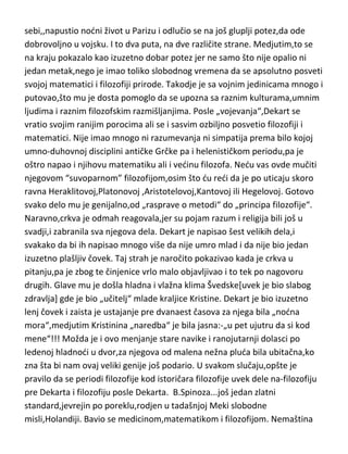 besmislenog zanimanja,zvanog-prava. Ali ono što je bitnije od
svega,slobodno vreme[a imao ga je malo,s obzirom da je ustajao u podne a
nodu obično pijančio i kockao se],provodio je učeci ono što je
voleo,matematiku i filozofiju[iz kreveta,naravno]. Zatim je „malo došao
sebi,,napustio nodni život u Parizu i odlučio se na još gluplji potez,da ode
dobrovoljno u vojsku. I to dva puta, na dve različite strane. Medjutim,to se
na kraju pokazalo kao izuzetno dobar potez jer ne samo što nije opalio ni
jedan metak,nego je imao toliko slobodnog vremena da se apsolutno posveti
svojoj matematici i filozofiji prirode. Takodje je sa vojnim jedinicama mnogo i
putovao,što mu je dosta pomoglo da se upozna sa raznim kulturama,umnim
ljudima i raznim filozofskim razmišljanjima. Posle „vojevanja“,Dekart se
vratio svojim ranijim porocima ali se i sasvim ozbiljno posvetio filozofiji i
matematici. Nije imao mnogo ni razumevanja ni simpatija prema bilo kojoj
umno-duhovnoj disciplini antičke Grčke pa i helenističkom periodu,pa je
oštro napao i njihovu matematiku ali i vedinu filozofa. Nedu vas ovde mučiti
njegovom “suvoparnom” filozofijom,osim što du redi da je po uticaju skoro
ravna Heraklitovoj,Platonovoj ,Aristotelovoj,Kantovoj ili Hegelovoj. Gotovo
svako delo mu je genijalno,od „rasprave o metodi“ do „principa filozofije“.
Naravno,crkva je odmah reagovala,jer su pojam razum i religija bili još u
svadji,i zabranila sva njegova dela. Dekart je napisao šest velikih dela,i
svakako da bi ih napisao mnogo više da nije umro mlad i da nije bio jedan
izuzetno plašljiv čovek. Taj strah je naročito pokazivao kada je crkva u
pitanju,pa je zbog te činjenice vrlo malo objavljivao i to tek po nagovoru
drugih. Glave mu je došla hladna i vlažna klima Švedske[uvek je bio slabog
zdravlja] gde je bio „učitelj“ mlade kraljice Kristine. Dekart je bio izuzetno
lenj čovek i zaista je ustajanje pre dvanaest časova za njega bila „nodna
mora“,medjutim Kristinina „naredba“ je bila jasna:-„u pet ujutru da si kod
mene“!!! Možda je i ovo menjanje stare navike i ranojutarnji dolasci po
ledenoj hladnodi u dvor,za njegova od malena nežna pluda bila ubitačna,ko
zna šta bi nam ovaj veliki genije još podario. U svakom slučaju,opšte je

 
