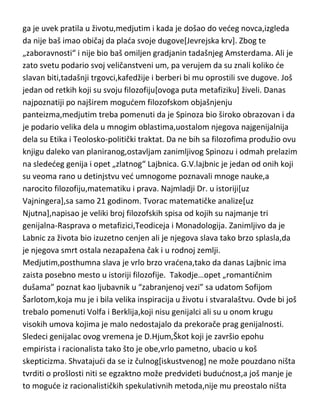 pravilo da se periodi filozofije kod istoričara filozofije uvek dele na-filozofiju
pre Dekarta i filozofiju posle Dekarta. B.Spinoza...još jedan zlatni
standard,jevrejin po poreklu,rodjen u tadašnjoj Meki slobodne
misli,Holandiji. Bavio se medicinom,matematikom i filozofijom. Nemaština
ga je uvek pratila u životu,medjutim i kada je došao do vedeg novca,izgleda
da nije baš imao običaj da plada svoje dugove[Jevrejska krv]. Zbog te
„zaboravnosti“ i nije bio baš omiljen gradjanin tadašnjeg Amsterdama. Ali je
zato svetu podario svoj veličanstveni um, pa verujem da su znali koliko de
slavan biti,tadašnji trgovci,kafedžije i berberi bi mu oprostili sve dugove. Još
jedan od retkih koji su svoju filozofiju[ovoga puta metafiziku] živeli. Danas
najpoznatiji po najširem mogudem filozofskom objašnjenju
panteizma,medjutim treba pomenuti da je Spinoza bio široko obrazovan i da
je podario velika dela u mnogim oblastima,uostalom njegova najgenijalnija
dela su Etika i Teolosko-politički traktat. Da ne bih sa filozofima produžio ovu
knjigu daleko van planiranog,ostavljam zanimljivog Spinozu i odmah prelazim
na slededeg genija i opet „zlatnog“ Lajbnica. G.V.lajbnic je jedan od onih koji
su veoma rano u detinjstvu ved umnogome poznavali mnoge nauke,a
narocito filozofiju,matematiku i prava. Najmladji Dr. u istoriji[uz
Vajningera],sa samo 21 godinom. Tvorac matematičke analize[uz
Njutna],napisao je veliki broj filozofskih spisa od kojih su najmanje tri
genijalna-Rasprava o metafizici,Teodiceja i Monadologija. Zanimljivo da je
Labnic za života bio izuzetno cenjen ali je njegova slava tako brzo splasla,da
je njegova smrt ostala nezapažena čak i u rodnoj zemlji.
Medjutim,posthumna slava je vrlo brzo vradena,tako da danas Lajbnic ima
zaista posebno mesto u istoriji filozofije. Takodje…opet „romantičnim
dušama” poznat kao ljubavnik u “zabranjenoj vezi” sa udatom Sofijom
Šarlotom,koja mu je i bila velika inspiracija u životu i stvaralaštvu. Ovde bi još
trebalo pomenuti Volfa i Berklija,koji nisu genijalci ali su u onom krugu
visokih umova kojima je malo nedostajalo da prekorače prag genijalnosti.
Sledeci genijalac ovog vremena je D.Hjum,Škot koji je završio epohu

 