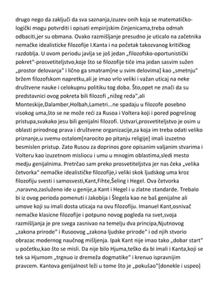 empirista i racionalista tako što je obe,vrlo pametno, ubacio u koš
skepticizma. Shvatajudi da se iz čulnog[iskustvenog] ne može pouzdano ništa
tvrditi o prošlosti niti se egzaktno može predvideti bududnost,a još manje je
to mogude iz racionalističkih spekulativnih metoda,nije mu preostalo ništa
drugo nego da zaključi da sva saznanja,izuzev onih koja se matematičkologički mogu potvrditi i opisati empirijskim činjenicama,treba odmah
odbaciti,jer su obmana. Ovako razmišljanje presudno je uticalo na začetnika
nemačke idealisticke filozofije I.Kanta i na početak takozvanog kritičkog
razdoblja. U ovom periodu javlja se još jedan „filozofsko-oportunistički
pokret“-prosvetiteljstvo,koje što se filozofije tiče ima jedan sasvim sužen
„prostor delovanja“ i lično ga smatram[ne u svim delovima] kao „smetnju“
bržem filozofskom napretku,ali je imao vrlo veliki i važan uticaj na neke
društvene nauke i celokupnu politiku tog doba. Što,opet ne znači da su
predstavnici ovog pokreta bili filozofi „nižeg reda“,ali
Monteskije,Dalamber,Holbah,Lametri...ne spadaju u filozofe posebno
visokog uma,što se ne može redi za Rusoa i Voltera koji i pored pogrešnog
pristupa,svakako jesu bili genijalni filozofi. Ustvari,prosvetiteljstvo je osim u
oblasti prirodnog prava i društvene organizacije,za koja im treba odati veliko
priznanje,u svemu ostalom[narocito po pitanju religije] imali izuzetno
besmislen pristup. Zato Rusou za doprinos gore opisanim valjanim stvarima i
Volteru kao izuzetnom misliocu i umu u mnogim oblastima,sledi mesto
medju genijalnima. Pretrčao sam preko prosvetiteljstva jer nas čeka „velika
četvorka“ nemačke idealističke filozofije,i veliki skok ljudskog uma kroz
filozofiju svesti i samosvesti,Kant,Fihte,Šeling i Hegel. Ova četvorka
,naravno,zasluženo ide u genije,a Kant i Hegel i u zlatne standarde. Trebalo
bi iz ovog perioda pomenuti i Jakobija i Šlegela kao ne baš genijalne ali
umove koji su imali dosta uticaja na ovu filozofiju. Imanuel Kant,osnivač
nemačke klasicne filozofije i potpuno novog pogleda na svet,svoja
razmišljanja je pre svega zasnivao na temelju dva principa,Njutnovog
„zakona prirode“ i Rusoovog „zakona ljudske prirode“ i od njih stvorio

 