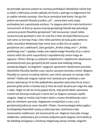 obrazac modernog naučnog mišljenja. Ipak Kant nije imao tako „dobar start“
u početku,kao što se misli. Da nije bilo Hjuma,teško da bi imali i Kanta,koji se
tek sa Hjumom „trgnuo iz dremeža dogmatike“ i krenuo ispravnijim
pravcem. Kantova genijalnost leži u tome što je „pokušao“[donekle i uspeo]
da pronadje ispravne puteve ka saznanju,prekidajudi dotadašnje načine koji
su ležali u otkrivanju uzroka zablude,ved krede u potragu za odgovorom šta
je uopšte istinsko saznanje. Ono što je zanimljivo kod Kanta i što ga čini
jednim od najvedih filozofa je jedno-„ali“...naime,Kant uvek svojoj
prethodnoj tezi suprotstavlja antitezu. To njegova dela čini malo konfuznim i
nerazumnim ali Kant je upravo onaj tip genijalnog filozofa koji potvrdjuje
„osnovno pravilo filozofske genijalnosti“-biti nerazuman i pisati toliko
nerazumno,da ponekad ni sam ne znaš šta si hteo da kažes![Naravno,ovo
važi samo za one koji imaju i žele nešto pametno da kažu,puko namerno
teško razumljivo blebetanje koje nema veze sa bilo čim,ne spada u
genijalnost ved u debilizam]. Zato genijalni „Kritika cištog uma“ i „Kritika
praktičnog uma“ i spadaju medju one najteže knjige filozofije ali je u njima
rečeno nešto što samo najuzvišeniji i najnadahnutiji umovi mogu da
izgovore. Fihtea i Šelinga sa njihovim subjektivnim i objektivnim idealizmom
preskačem[inače jesu genijalni],da bih zastao kod slededeg zlatnog
standarda,Hegela. Sa Hegelom i njegovim apsolutnim idealizmom,nemačka
idealistička filozofija dostiže svuju najvišu saznajno-teorijsku zrelost. Njegova
filozofija se zasniva na jednoj rečenici-„pre istine saznanje ne saznaje ništa
istinito“! Dakle,nije mogude ispitati mod saznanja pre upuštanja u sam
proces spoznaje,jer bi to bilo podjednako apsurdan potez,kao što je onaj iz
poznate grčke priče–o čoveku koji je hteo da nauči da pliva pre nego što udje
u vodu. Hegel ne želi da mirno,poput Kanta, stoji pored obale i posmatra
svetski tok zbivanja,mudrujudi o tome da li je njegovo saznanje uopšte
mogude. Hegel je mislilac koji hrabro skače u mutnu Heraklitovsku reku i
pliva ka istinskom saznanju. Hegelovom umu[pričam o umu ,ne o
genijalnosti],jedino je ravan Heraklit i Platon. Fenomenologija duha,Logika i

 