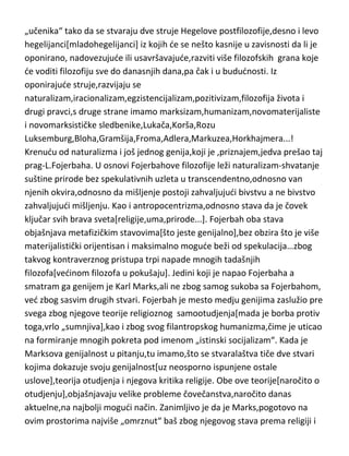 Enciklopedija filozofskih nauka,su dela koja kao i kod Kanta traže
neverovatna nadahnuda i još neverovatniji um. Hegel je imao jako mnogo
sledbenika i poštovalaca još za života,medjutim posle njegove smrti,došlo je
do dubokog neslaganja u shvatanju Hegelovog učenja izmedju njegovih
„učenika“ tako da se stvaraju dve struje Hegelove postfilozofije,desno i levo
hegelijanci[mladohegelijanci] iz kojih de se nešto kasnije u zavisnosti da li je
oponirano, nadovezujude ili usavršavajude,razviti više filozofskih grana koje
de voditi filozofiju sve do danasnjih dana,pa čak i u bududnosti. Iz
oponirajude struje,razvijaju se
naturalizam,iracionalizam,egzistencijalizam,pozitivizam,filozofija života i
drugi pravci,s druge strane imamo marksizam,humanizam,novomaterijaliste
i novomarksističke sledbenike,Lukača,Korša,Rozu
Luksemburg,Bloha,Gramšija,Froma,Adlera,Markuzea,Horkhajmera...!
Krenudu od naturalizma i još jednog genija,koji je ,priznajem,jedva prešao taj
prag-L.Fojerbaha. U osnovi Fojerbahove filozofije leži naturalizam-shvatanje
suštine prirode bez spekulativnih uzleta u transcendentno,odnosno van
njenih okvira,odnosno da mišljenje postoji zahvaljujudi bivstvu a ne bivstvo
zahvaljujudi mišljenju. Kao i antropocentrizma,odnosno stava da je čovek
ključar svih brava sveta[religije,uma,prirode...]. Fojerbah oba stava
objašnjava metafizičkim stavovima[što jeste genijalno],bez obzira što je više
materijalistički orijentisan i maksimalno mogude beži od spekulacija…zbog
takvog kontraverznog pristupa trpi napade mnogih tadašnjih
filozofa[vedinom filozofa u pokušaju]. Jedini koji je napao Fojerbaha a
smatram ga genijem je Karl Marks,ali ne zbog samog sukoba sa Fojerbahom,
ved zbog sasvim drugih stvari. Fojerbah je mesto medju genijima zaslužio pre
svega zbog njegove teorije religioznog samootudjenja[mada je borba protiv
toga,vrlo „sumnjiva],kao i zbog svog filantropskog humanizma,čime je uticao
na formiranje mnogih pokreta pod imenom „istinski socijalizam“. Kada je
Marksova genijalnost u pitanju,tu imamo,što se stvaralaštva tiče dve stvari
kojima dokazuje svoju genijalnost[uz neosporno ispunjene ostale

 