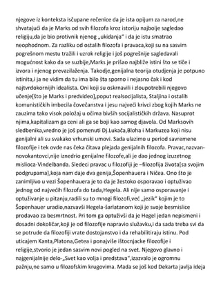 uslove],teorija otudjenja i njegova kritika religije. Obe ove teorije[naročito o
otudjenju],objašnjavaju velike probleme čovečanstva,naročito danas
aktuelne,na najbolji mogudi način. Zanimljivo je da je Marks,pogotovo na
ovim prostorima najviše „omrznut“ baš zbog njegovog stava prema religiji i
njegove iz konteksta isčupane rečenice da je ista opijum za narod,ne
shvatajudi da je Marks od svih filozofa kroz istoriju najbolje sagledao
religiju,da je bio protivnik njenog „ukidanja“ i da je istu smatrao
neophodnom. Za razliku od ostalih filozofa i pravaca,koji su na sasvim
pogrešnom mestu tražili i uzrok religije i još pogrešnije sagledavali
mogudnost kako da se suzbije,Marks je prišao najbliže istini što se tiče i
izvora i njenog prevazilaženja. Takodje,genijalna teorija otudjenja je potpuno
istinita,i ja ne vidim da tu ima bilo šta sporno i nejasno čak i kod
najtvrdokornijih idealista. Oni koji su oskrnavili i zloupotrebili njegovo
učenje[što je Marks i predvideo],poput realsocijalista, Staljina i ostalih
komunističkih imbecila čovečanstva i jesu najvedi krivci zbog kojih Marks ne
zauzima tako visok položaj u očima bivših socijalističkih država. Nasuprot
njima,kapitalizam ga ceni ali ga se boji kao samog djavola. Od Marksovih
sledbenika,vredno je još pomenuti Dj.Lukača,Bloha i Markuzea koji nisu
genijalni ali su svakako vrhunski umovi. Sada ulazimo u period savremene
filozofije i tek ovde nas čeka čitava plejada genijalnih filozofa. Pravac,nazvannovokantovci,nije iznedrio genijalne filozofe,ali je dao jednog izuzetnog
mislioca-Vindelbanda. Sledeci pravac u filozofiji je –filozofija života[sa svojim
podgrupama],koja nam daje dva genija,Šopenhauera i Ničea. Ono što je
zanimljivo u vezi Šopenhauera je to da je žestoko osporavao i optuživao
jednog od najvedih filozofa do tada,Hegela. Ali nije samo osporavanje i
optuživanje u pitanju,radili su to mnogi filozofi,ved „jezik“ kojim je to
Šopenhauer uradio,nazvavši Hegela-šarlatanom koji je svoje besmislice
prodavao za besmrtnost. Pri tom ga optuživši da je Hegel jedan nepismeni i
dosadni dokoličar,koji je od filozofije napravio služavku,i da sada treba svi da
se potrude da filozofiji vrate dostojanstvo i da rehabilitiraju istinu. Pod

 