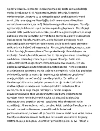 filozofiju je najviše uticao njegov odnos sa ocem[pa čak i odnos sa
Reginom],a nemački romantičari su mu samo dali pucanj iz startnog pištolja.
Osim naglaska na to da je u osnovi njegove filozofije bila ontološka
pretpostavka da je „slučajnost“ suštinski atribut bivstva,nedu dalje ulaziti u
njegovu filozofiju. Kjerkegor je,naravno,imao par zaista genijalnih dela[a
možda i sva],poput-Ili-Ili,Pojam straha,Strah i drhtanje,Filozofske
mrvice,Brevijar...i upravo su te kategorije poput straha,patnje,krivice i
smrti...bile teme njegove filozofije[što baš i nema veze sa filozofijom
nemačkih romantičara,zar ne?]. Ostavidu ovog velikana i njegovu filozofiju
egzistencije,da bih samo usput pomenuo par drugih pravaca i filozofa,koji
nisu dali ništa posebno[ima izuzetaka],sve dok se egzistencijalizam po drugi
put[bilo je i tredeg i četvrtog] ne vrati tamo gde treba,u glave visokoumnih
ljudi,odnosno filozofa. Pozitivizam...u vrlo kratkom periodu od nekih
pedesetak godina u vedini prirodnih nauka desile su se krupne promene i
velika otkrida. Počevši od matematike i Rimana,Lobačevskog,Kantora,zatim
fizike i Faradeja,Maksvela,Herca,Džula,preko Hemije i Mendeljejeva do
evolucije i Darvina,Mendela,Volasa. Sve to nije moglo a da ne ostavi traga i
na duhovnu misao tog vremena,pre svega na filozofiju. Dobili smo
optiku,elektricitet, magnetizam,termodinamiku,prve mašine...sve kao
posledica istraživanja putem fizikalizma,matematizma i hemije,odnosno
oslanjanjem na konkretno znanje stečeno na empirijski način. Kao posledicu
ovih otkrida,razvija se industrija i trgovina,pa je takozvano „pozitivno“
znanje,dobijalo sve vedi značaj i sve više pristalica. Za razliku od
idealizma,pozitivizam u prvi plan ponovo izbacuje nauke[i prirodne i
društvene]koje se razvijaju na naučno-prirodnim metodama. U to
vreme,možda se i nije moglo razmišljati u nekom drugom
pravcu,prvenstveno zbog velikog industrijskog buma i shodno tome
razvojem nekih novih društvenih nauka. Ali gledajudi sa današnje
distance,totalno pogrešan pravac i apsolutno krivo shvatanje i način
razmišljanja. Ali ne možemo nešto posebno kriviti tadašnje filozofe,osim da

 