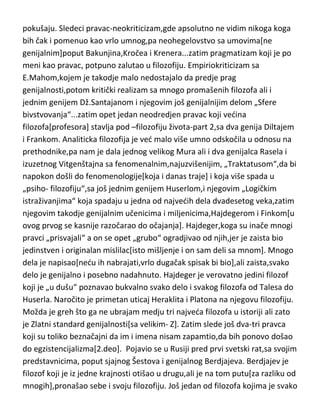 im malo zamerimo što su nas unazadili za dobrih stotinak
godina,nenamerno,naravno. Ali je činjenica da nisu ni dali neka velika imena
filozofije,možda Spensera ili Konta,kao nešto malo vede umove ili sjanog
Hartmana,koji je za nijansu „promašio“ genijalnost,ostali su svi –filozofi u
pokušaju. Sledeci pravac-neokriticizam,gde apsolutno ne vidim nikoga koga
bih čak i pomenuo kao vrlo umnog,pa neohegelovstvo sa umovima[ne
genijalnim]poput Bakunjina,Kročea i Krenera...zatim pragmatizam koji je po
meni kao pravac, potpuno zalutao u filozofiju. Empiriokriticizam sa
E.Mahom,kojem je takodje malo nedostajalo da predje prag
genijalnosti,potom kritički realizam sa mnogo promašenih filozofa ali i
jednim genijem Dž.Santajanom i njegovim još genijalnijim delom „Sfere
bivstvovanja“...zatim opet jedan neodredjen pravac koji vedina
filozofa[profesora] stavlja pod –filozofiju života-part 2,sa dva genija Diltajem
i Frankom. Analiticka filozofija je ved malo više umno odskočila u odnosu na
prethodnike,pa nam je dala jednog velikog Mura ali i dva genijalca Rasela i
izuzetnog Vitgenštajna sa fenomenalnim,najuzvišenijim, „Traktatusom“,da bi
napokon došli do fenomenologije[koja i danas traje] i koja više spada u
„psiho- filozofiju“,sa još jednim genijem Huserlom,i njegovim „Logičkim
istraživanjima“ koja spadaju u jedna od najvedih dela dvadesetog veka,zatim
njegovim takodje genijalnim učenicima i miljenicima,Hajdegerom i Finkom[u
ovog prvog se kasnije razočarao do očajanja]. Hajdeger,koga su inače mnogi
pravci „prisvajali“ a on se opet „grubo“ ogradjivao od njih,jer je zaista bio
jedinstven i originalan mislilac[isto mišljenje i on sam deli sa mnom]. Mnogo
dela je napisao[nedu ih nabrajati,vrlo dugačak spisak bi bio],ali zaista,svako
delo je genijalno i posebno nadahnuto. Hajdeger je verovatno jedini filozof
koji je „u dušu“ poznavao bukvalno svako delo i svakog filozofa od Talesa do
Huserla. Naročito je primetan uticaj Heraklita i Platona na njegovu filozofiju.
Možda je greh što ga ne ubrajam medju tri najveda filozofa u istoriji ali zato
je Zlatni standard genijalnosti[sa velikim- Z]. Zatim slede još dva-tri pravca
koji su toliko beznačajni da im i imena nisam zapamtio,da bih ponovo došao

 