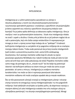2.
INTELIGENCIJA

Inteligencija je u suštini potencijalna sposobnost za učenje iz
iskustva,adaptaciju u novim [za iskustvo]situacijama,korisdenje i
razumevanje apstraktnih pojmova i snalaženje u specifičnim situacijama[jako
je bitno zapamtiti ovu rečenicu-specifičnim situacijama,trebade nam
kasnije]! To je jedna opšta definicija za takozvanu-opštu inteligenciju. Ona je
merljiva i meri se psihometrijskim testovima . Visok nivo inteligencije nikako
ne znači i uspeh u društvu i životu,vrlo je bitno da se još jednom naglasi da se
radi o potencijalu, koji vrlo češto ostaje neiskorišden ili neprepoznat,jer
mnogo je stvari u njenoj osnovi koje trebaju da se “poklope”! Vrednosti
koeficijenta inteligencije su varijabilni ali je pogrešno mišljenje da se
značajno menjaju tokom života. Treba ovde pomenuti da je broj izrazito
inteligentnih ljudi izražen u procentima,izuzetno mali..samo 0,5%
celokupnog čovečanstva. Da li postoje mentalne vežbe koje bi uticale na
njeno povedanje-apsolutno NE![Mada ima i takvih tvrdnji da može,ali dete to
čuti samo od onih koji sami sebe pokušavaju da teše]! Pojedine mentalne
vežbe samo mogu da pomognu da se „mozak nauči“ da što bolje taj
potencijal iskoristi i da koeficijent održava na istom nivou,jer može da varira
za par postotaka- ali samo u minusu. Inteligencija je urodjena mentalna
karakteristika i ne može se čak ni najmanje povedavati bilo kakvim
mentalnim vežbama niti može značajno opadati ako je mozak neaktivan.
Što se tiče povezanosti učenja[i znanja] sa inteligencijom,učenje i sticanje
znanja naravno ne omoguduju razvoj inteligencije[mada i tu ima pogrešnih
mišljenja i kod ozbiljnijih stručnjaka za ljudsku psihu, da doprinose razvoju u
manjem obimu] ali zato inteligencija svakako ima vrlo značajan uticaj na
učenje[brzo pamdenje] i na sticanje znanja[dugotrajno pamdenje]. Mnogi

 