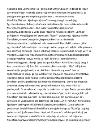 do egzistencijalizma[2.deo]. Pojavio se u Rusiji pred prvi svetski rat,sa svojim
predstavnicima, poput sjajnog Šestova i genijalnog Berdjajeva. Berdjajev je
filozof koji je iz jedne krajnosti otišao u drugu,ali je na tom putu[za razliku od
mnogih],pronašao sebe i svoju filozofiju. Još jedan od filozofa kojima je svako
napisano delo „označeno“ sa –genijalno! Ustvari,baš on je dokaz da jedan
savremen filozof ne može samo svojim visokim umom i originalnošdu da
postigne mnogo ako negde u glavi,makar u nesvesnom nema
Heraklita,Platona i Kjerkegora[naročito ovog prvog i poslednjeg].
Egzistencijalizam[3.deo],..obuhvata period izmedju dva svetska rata,veliki
Marsel i genijalni Jaspers. Karl Jaspers,psiholog-psihijatar po
zanimanju,pobegao je u vode čiste filozofije nosedi za sobom i „prtljag“
psihijatrije. Mnogi[opet oni profesori]“filozofi“ osporavaju njegovo veliko
filozofsko „umede“,medjutim,Jaspers je bar što se tiče smisla
bivstvovanja,otišao najdalje od svih savremenih filozofskih umova. „Um i
egzistencija“,delo na kojem mu mnogi zavide, pa ga zato valjda i više priznaju
kao odličnog psihologa i samo solidnog filozofa,što nema baš mnogo veze sa
mozgom...Jaspers je filozofski genije. Egzistencijalizam[4.deo],period posle
drugog svetskog rata,pa može se reci i do danas[pomešao se sa
fenomenologijom]...dao je opet dva genija,Albert Kami i Sartr[ovaj drugi i
kao zlatni standard]. Žan Pol...sa svojim „Bivstvovanje i ništa“ otključava
svoju kapiju genijalnosti, a sa „Kritikom dijalektičkog uma“ ,bar za
sada,zaključava kapiju genijalnosti u svim mogudim oblastima stvaralaštva.
Poslednji genije koga nam je istorija čovečanstva dala! Dakle,gotovo
četrdeset godina,poslednje dve decenije dvadesetog i skoro dve decenije
dvadeset prvog veka,nemamo genijalnih umova. Ako neko misli da
grešim,rado du se odazvati na poziv da dokažem tvrdnju. Treba pomenuti,da
je u ovom periodu „vladavine egzistencijalizma“ pa i nešto kasnije,bilo još
filozofskih pravaca,koje baš i ne bih pominjao,ali bih pomenuo,ne baš
genijalne ali visokoumne predstavnike tog doba...Erih From,Karl Korš,Nikolaj
Fjodorov,Karl Poper,Mišel Fuko i Merab Mamardašvili. Da ne uskratim

 