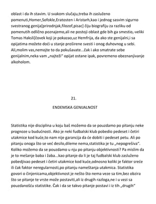 mogudnosti da nešto razumeju-ne bih se više osvrtao na njih. Ovde bih još
dodao jednu „mogudu“ genijalnu petorku,čije biografije su nam poprilično
nepoznate ili nepouzdane a njihovo stvaralaštvo je bilo sasvim sigurno
genijalno ali i toliko „široko“[kod Homera i „sumnjivo“] da ne bih znao u koju
oblast i da ih stavim. U svakom slučaju,treba ih zasluženo
pomenuti,Homer,Sofokle,Eratosten i Aristarh,kao i jednog sasvim sigurno
svestranog genija[prirodnjak,filozof,pisac] čiju biografiju za razliku od
pomenutih odlično poznajemo,ali ne postoji oblast gde bih ga smestio,-veliki
Tomas Haksli[čovek koji je pokazao,uz Hemfrija, da ako ste genijalni,i sa
opijatima možete dodi u stanje proširene svesti i onog duhovnog u sebi.
Ali,molim vas,nemojte to da pokušavate...čak i ako smatrate sebe
genijalnim,neka vam „najteži“ opijat ostane ipak, povremeno obeznanjivanje
alkoholom.

21.
ENDEMSKA GENIJALNOST

Statistika nije disciplina u koju baš možemo da se pouzdamo po pitanju neke
prognoze u bududnosti. Ako je neki fudbalski klub pobedio pedeset i četiri
utakmice kod kude,to nam nije garancija da de dobiti i pedeset petu. Ali po
pitanju onoga što se ved desilo,dileme nema,statistika je tu „nepogrešiva“.
Koliko možemo da se pouzdamo u nju po pitanju objektivnosti? Pa mislim da
je to mešanje baba i žaba...kao pitanje da li je taj fudbalski klub zasluženo
pobedjivao pedeset i četiri utakmice kod kude,odnosno koliki je faktor srede

 