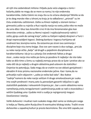 Kenijaca i Etiopljana da tako ubitačno istrči maraton? Apsolutni,NE. Može li
neko kao Jamajčani da istrci sprint? Apsolutno,NE. Kakva je sila bivša
Jugoslavija bila u vaterpolu,odbojci,streljaštvu,košarci,rukometu ili tenisu[u
odnosu na broj stanovnika,naravno],možda su danas Španci nešto malo jači
ali njih ima sedamdeset miliona i hiljadu puta veda ulaganja u tenis i
košarku,dakle ne mogu da se mere sa nama,i to nije endemska
karakteristika. Zašto Eskimi ne znaju šta su to srčana oboljenja? Mislilo se da
je to zbog morske ribe u ishrani,na kraju je to odbačeno i „priznali“ su im
čistu endemsku zaštidenost. Zašto su Kinezi najbolji u stonom tenisu i
gimnastici,zašto su najniža a Rusi najviša nacija na svetu,zašto niko ne može
da svira džez i bluz kao Američki crnci ili da ima fenomenalan glas kao
Americke crnkinje...zašto su Nemci najvedi i najdisciplinovaniji radnici i
zašto„igraju uvek do samog kraja“,zašto su Italijani najbolji dizajneri a Turci i
Arapi neprevazidjeni trgovci. Dobrog bankara i trgovca hartijama od
vrednosti bez Jevrejina nema. Da ostavimo po strani ova zanimanja i
discipline koje nisu tema knjige. Ovo sve sam naveo iz dva razloga...prvi,da
su neke nacije očito „bolje“ od drugih u pojedinim disciplinama ili
karakteristikama i da je tu u pitanju čist endemski faktor,a druga
stvar...svaka nacija ima nešto po čemu je posebna ili najbolja i da isto tako
kako se diče time u čemu su najbolji,nemaju pravo da se ljute i protive ako se
neko diči da je najbolji u drugim oblastima,pod uslovom da statistika i
činjenice to potvrdjuju. Sada mogu da se vratim na sve oblasti genijalnosti i
obradim ih kroz prizmu nacionalne endemske jačine. Kao i tome,da na
prihvatljiv način objasnim –„zašto je nešto baš tako“. Bez ikakve
“zadnje”namere da neke nacije veličam ili druge omalovažavam,jer svaka
ima svojih prednosti i mana,zato du,ponavljam,govoriti isključivo iz ugla
statističkih podataka i relevantnih činjenica,jer...bar u ovim oblastima nema
nameštanja,srede,neregularnosti i podmidivanja,ovde se radi o stvaralaštvu i
veličini ljudskog uma i ljudske misli a sudija je najrigorozniji mogucičovečanstvo i istorija.

 