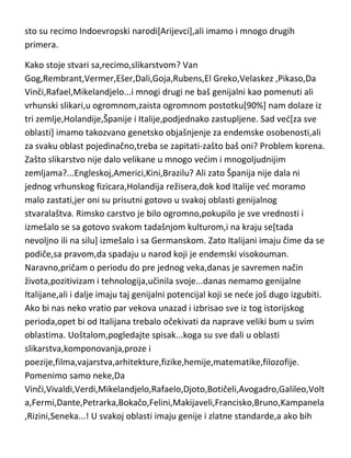 rasa i naroda,a ne učenja i razmišljanja,dolazimo i do bržih evolucijskih
posledica jer je tu u pitanju genetsko mešanje,pa tako dobijamo još
posebnije dobre karakteristike koje prelaze nešto kasnije u endemske,kao
sto su recimo Indoevropski narodi[Arijevci],ali imamo i mnogo drugih
primera.
Kako stoje stvari sa,recimo,slikarstvom? Van
Gog,Rembrant,Vermer,Ešer,Dali,Goja,Rubens,El Greko,Velaskez ,Pikaso,Da
Vinči,Rafael,Mikelandjelo...i mnogi drugi ne baš genijalni kao pomenuti ali
vrhunski slikari,u ogromnom,zaista ogromnom postotku[90%] nam dolaze iz
tri zemlje,Holandije,Španije i Italije,podjednako zastupljene. Sad ved[za sve
oblasti] imamo takozvano genetsko objašnjenje za endemske osobenosti,ali
za svaku oblast pojedinačno,treba se zapitati-zašto baš oni? Problem korena.
Zašto slikarstvo nije dalo velikane u mnogo vedim i mnogoljudnijim
zemljama?...Engleskoj,Americi,Kini,Brazilu? Ali zato Španija nije dala ni
jednog vrhunskog fizicara,Holandija režisera,dok kod Italije ved moramo
malo zastati,jer oni su prisutni gotovo u svakoj oblasti genijalnog
stvaralaštva. Rimsko carstvo je bilo ogromno,pokupilo je sve vrednosti i
izmešalo se sa gotovo svakom tadašnjom kulturom,i na kraju se[tada
nevoljno ili na silu] izmešalo i sa Germanskom. Zato Italijani imaju čime da se
podiče,sa pravom,da spadaju u narod koji je endemski visokouman.
Naravno,pričam o periodu do pre jednog veka,danas je savremen način
života,pozitivizam i tehnologija,učinila svoje...danas nemamo genijalne
Italijane,ali i dalje imaju taj genijalni potencijal koji se nede još dugo izgubiti.
Ako bi nas neko vratio par vekova unazad i izbrisao sve iz tog istorijskog
perioda,opet bi od Italijana trebalo očekivati da naprave veliki bum u svim
oblastima. Uoštalom,pogledajte spisak...koga su sve dali u oblasti
slikarstva,komponovanja,proze i
poezije,filma,vajarstva,arhitekture,fizike,hemije,matematike,filozofije.
Pomenimo samo neke,Da

 