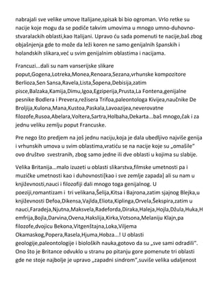 Vinči,Vivaldi,Verdi,Mikelandjelo,Rafaelo,Djoto,Botičeli,Avogadro,Galileo,Volt
a,Fermi,Dante,Petrarka,Bokačo,Felini,Makijaveli,Francisko,Bruno,Kampanela
,Rizini,Seneka...! U svakoj oblasti imaju genije i zlatne standarde,a ako bih
nabrajali sve velike umove Italijane,spisak bi bio ogroman. Vrlo retke su
nacije koje mogu da se podiče takvim umovima u mnogo umno-duhovnostvaralackih oblasti,kao Italijani. Upravo du sada pomenuti te nacije,baš zbog
objašnjenja gde to može da leži koren ne samo genijalnih španskih i
holandskih slikara,ved u svim genijalnim oblastima i nacijama.
Francuzi...dali su nam vanserijske slikare
poput,Gogena,Lotreka,Monea,Renoara,Sezana,vrhunske kompozitore
Berlioza,Sen Sansa,Ravela,Lista,Šopena,Debisija,zatim
pisce,Balzaka,Kamija,Dimu,Igoa,Egziperija,Prusta,La Fontena,genijalne
pesnike Bodlera i Prevera,režisera Trifoa,paleontologa Kivijea,naučnike De
Broljija,Kulona,Mana,Kustoa,Paskala,Lavoazijea,neverovatne
filozofe,Rusoa,Abelara,Voltera,Sartra,Holbaha,Dekarta...baš mnogo,čak i za
jednu veliku zemlju poput Francuske.
Pre nego što predjem na još jednu naciju,koja je dala ubedljivo najviše genija
i vrhunskih umova u svim oblastima,vratidu se na nacije koje su „omašile“
ovo društvo svestranih, zbog samo jedne ili dve oblasti u kojima su slabije.
Velika Britanija...malo izuzeti u oblasti slikarstva,filmske umetnosti pa i
muzičke umetnosti kao i duhovnosti[kao i sve zemlje zapada] ali su nam u
književnosti,nauci i filozofiji dali mnogo toga genijalnog. U
poeziji,romantizam i tri velikana,Šelija,Kitsa i Bajrona,zatim sjajnog Blejka,u
književnosti Defoa,Dikensa,Vajlda,Eliota,Kiplinga,Orvela,Šekspira,zatim u
nauci,Faradeja,Njutna,Maksvela,Radeforda,Diraka,Haleja,Hojla,Džula,Huka,H
emfrija,Bojla,Darvina,Ovena,Hakslija,Kirka,Votsona,Melaniju Klajn,pa
filozofe,dvojicu Bekona,Vitgenštajna,Loka,Viljema
Okamaskog,Popera,Rasela,Hjuma,Hobza...! U oblasti

 