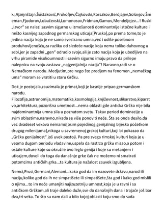 Najpre,Rusija. Nedu sad odvajati po oblastima,ved du samo nabrojati one
koje je ošinuo „sibirski vetar“ genijalnosti ili visokoumnosti i koji su ostavili
bukvalno u svim oblastima neizbrisiv trag.
Rubljov,Jesenjin,Puškin,Čehov,Šolohov,Dostojevski,Tolstoj,Ostrovski,Tarkovs
ki,Ajzejnštajn,Šostakovič,Prokofjev,Čajkovski,Korsakov,Berdjajev,Solovjov,Šm
eman,Fjodorov,Lobačevski,Lomonosov,Fridman,Gamov,Mendeljejev...! Ruski
„izvor“ se nalazi sasvim sigurno u izmešanosti dominantnije istočne kulture i
nešto kasnijeg zapadnog germanskog uticaja[Pruska],pa prema tome,to je
jedina nacija koja je ne samo svestrano umna,ved i odiše posebnom
produhovljenošdu,za razliku od sledede nacije koja nema toliko duhovnog u
sebi,jer je zapadni „gen“ odradio svoje,ali je zato nacija koja je ubedljivo na
vrhu piramide visokoumnosti i sasvim sigurno imaju pravo da prilepe
nalepnicu na svoju zastavu-„najgenijalnija nacija“! Naravno,radi se o
Nemačkom narodu. Medjutim,pre nego što predjem na fenomen „nemačkog
uma“ moram se vratiti u staru Grčku.
Dok je postojala,zauzimala je primat,koji je kasnije pripao germanskom
narodu.
Filozofija,astronomija,matematika,kosmologija,književnost,slikarstvo,kiparst
vo,arhitektura,pozorišna umetnost...nema oblasti gde anticka Grčka nije bila
najdominantnija umna sila u poznatom svetu. Takav period dominacije u
svim oblastima,naravno,nikada se više ponoviti nede. Šta se onda desilo,da
ved dvadeset vekova nemamo[osim pojedinog genijalnog bljeska početkom
drugog milenijuma],nikoga u savremenoj grckoj kulturi,koji bi pokazao da
„Grčka genijalnost“ još uvek postoji. Pa pre svega rimskoj kulturi koja je u
veoma dugom periodu vladavine,uspela da rastrza grčku misao,a potom i
ostale kulture koje su okružile ovo leglo genija i koje su mešanjem i
uticajem,doveli do toga da današnje grke čak ne možemo ni smatrati
potomcima antičkih grka...ta kultura je nažalost zauvek izgubljena.

 