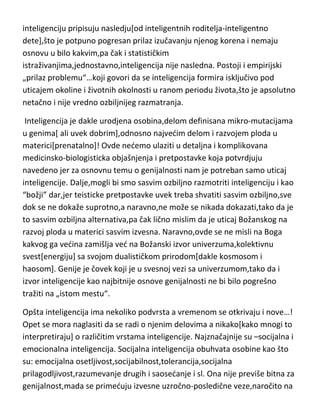inteligenciju pripisuju nasledju[od inteligentnih roditelja-inteligentno
dete],što je potpuno pogresan prilaz izučavanju njenog korena i nemaju
osnovu u bilo kakvim,pa čak i statističkim
istraživanjima,jednostavno,inteligencija nije nasledna. Postoji i empirijski
„prilaz problemu“…koji govori da se inteligencija formira isključivo pod
uticajem okoline i životnih okolnosti u ranom periodu života,što je apsolutno
netačno i nije vredno ozbiljnijeg razmatranja.
Inteligencija je dakle urodjena osobina,delom definisana mikro-mutacijama
u genima[ ali uvek dobrim],odnosno najvedim delom i razvojem ploda u
materici[prenatalno]! Ovde nedemo ulaziti u detaljna i komplikovana
medicinsko-biologisticka objašnjenja i pretpostavke koja potvrdjuju
navedeno jer za osnovnu temu o genijalnosti nam je potreban samo uticaj
inteligencije. Dalje,mogli bi smo sasvim ozbiljno razmotriti inteligenciju i kao
“božji” dar,jer teisticke pretpostavke uvek treba shvatiti sasvim ozbiljno,sve
dok se ne dokaže suprotno,a naravno,ne može se nikada dokazati,tako da je
to sasvim ozbiljna alternativa,pa čak lično mislim da je uticaj Božanskog na
razvoj ploda u materici sasvim izvesna. Naravno,ovde se ne misli na Boga
kakvog ga vedina zamišlja ved na Božanski izvor univerzuma,kolektivnu
svest[energiju] sa svojom dualističkom prirodom[dakle kosmosom i
haosom]. Genije je čovek koji je u svesnoj vezi sa univerzumom,tako da i
izvor inteligencije kao najbitnije osnove genijalnosti ne bi bilo pogrešno
tražiti na „istom mestu“.
Opšta inteligencija ima nekoliko podvrsta a vremenom se otkrivaju i nove…!
Opet se mora naglasiti da se radi o njenim delovima a nikako[kako mnogi to
interpretiraju] o različitim vrstama inteligencije. Najznačajnije su –socijalna i
emocionalna inteligencija. Socijalna inteligencija obuhvata osobine kao što
su: emocijalna osetljivost,socijabilnost,tolerancija,socijalna
prilagodljivost,razumevanje drugih i saosedanje i sl. Ona nije previše bitna za
genijalnost,mada se primeduju izvesne uzročno-posledične veze,naročito na

 
