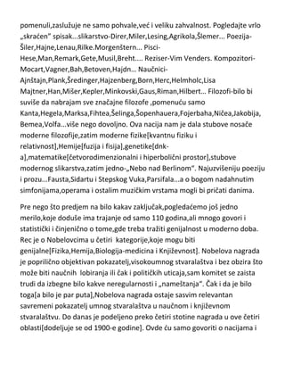 Nemci,Prusi,Germani,Alemani...kako god da im nazovete državu,narod ili
naciju,koliko god da ih ne simpatišete ili simpatišete,šta god i kako god mislili
o njima...to im nede umanjiti najizuzetniju umnost,koja je u ravni i sa
antičkom Grčkom,ali traje daleko duže,sve do današnjih dana i trajade još bar
dva,tri veka. To što su nam dali u bilo kojoj oblasti koju smo do sada
pomenuli,zaslužuje ne samo pohvale,ved i veliku zahvalnost. Pogledajte vrlo
„skraden” spisak...slikarstvo-Direr,Miler,Lesing,Agrikola,Šlemer... PoezijaŠiler,Hajne,Lenau,Rilke.Morgenštern... PisciHese,Man,Remark,Gete,Musil,Breht.... Reziser-Vim Venders. KompozitoriMocart,Vagner,Bah,Betoven,Hajdn… NaučniciAjnštajn,Plank,Šredinger,Hajzenberg,Born,Herc,Helmholc,Lisa
Majtner,Han,Mišer,Kepler,Minkovski,Gaus,Riman,Hilbert… Filozofi-bilo bi
suviše da nabrajam sve značajne filozofe ,pomenudu samo
Kanta,Hegela,Marksa,Fihtea,Šelinga,Šopenhauera,Fojerbaha,Ničea,Jakobija,
Bemea,Volfa...više nego dovoljno. Ova nacija nam je dala stubove nosače
moderne filozofije,zatim moderne fizike[kvantnu fiziku i
relativnost],Hemije[fuzija i fisija],genetike[dnka],matematike[četvorodimenzionalni i hiperbolični prostor],stubove
modernog slikarstva,zatim jedno-„Nebo nad Berlinom“. Najuzvišeniju poeziju
i prozu...Fausta,Sidartu i Stepskog Vuka,Parsifala...a o bogom nadahnutim
simfonijama,operama i ostalim muzičkim vrstama mogli bi pričati danima.
Pre nego što predjem na bilo kakav zaključak,pogledademo još jedno
merilo,koje doduše ima trajanje od samo 110 godina,ali mnogo govori i
statistički i činjenično o tome,gde treba tražiti genijalnost u moderno doba.
Rec je o Nobelovcima u četiri kategorije,koje mogu biti
genijalne[Fizika,Hemija,Biologija-medicina i Književnost]. Nobelova nagrada
je poprilično objektivan pokazatelj,visokoumnog stvaralaštva i bez obzira što
može biti naučnih lobiranja ili čak i političkih uticaja,sam komitet se zaista
trudi da izbegne bilo kakve neregularnosti i „nameštanja“. Čak i da je bilo

 