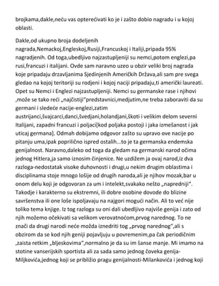 toga[a bilo je par puta],Nobelova nagrada ostaje sasvim relevantan
savremeni pokazatelj umnog stvaralaštva u naučnom i književnom
stvaralaštvu. Do danas je podeljeno preko četiri stotine nagrada u ove četiri
oblasti[dodeljuje se od 1900-e godine]. Ovde du samo govoriti o nacijama i
brojkama,dakle,nedu vas opteredivati ko je i zašto dobio nagradu i u kojoj
oblasti.
Dakle,od ukupno broja dodeljenih
nagrada,Nemackoj,Engleskoj,Rusiji,Francuskoj i Italiji,pripada 95%
nagradjenih. Od toga,ubedljivo najzastupljeniji su nemci,potom englezi,pa
rusi,francuzi i italijani. Ovde sam naravno uzeo u obzir veliki broj nagrada
koje pripadaju drzavljanima Sjedinjenih Američkih Država,ali sam pre svega
gledao na kojoj teritoriji su rodjeni i kojoj naciji pripadaju,ti američki laureati.
Opet su Nemci i Englezi najzastupljeniji. Nemci su germanske rase i njihovi
,može se tako redi „najčistiji“predstavnici,medjutim,ne treba zaboraviti da su
germani i sledede nacije-englezi,zatim
austrijanci,švajcarci,danci,švedjani,holandjani,škoti i velikim delom severni
Italijani, zapadni francuzi i poljaci[kod poljaka postoji i jaka izmešanost i jak
uticaj germana]. Odmah dobijamo odgovor zašto su upravo ove nacije po
pitanju uma,ipak poprilično ispred ostalih...to je ta germanska endemska
genijalnost. Naravno,daleko od toga da gledam na germanski narod očima
jednog Hitlera,ja samo iznosim činjenice. Ne uzdižem ja ovaj narod,iz dva
razloga-nedostatak visoke duhovnosti i drugi,u nekim drugim oblastima i
disciplinama stoje mnogo lošije od drugih naroda,ali je njihov mozak,bar u
onom delu koji je odgovoran za um i intelekt,svakako nešto „napredniji“.
Takodje i karakterno su ekstremni, ili dobre osobine dovode do blizine
savršenstva ili one loše ispoljavaju na najgori mogudi način. Ali to ved nije
toliko tema knjige. Iz tog razloga su oni dali ubedljivo najviše genija i zato od
njih možemo očekivati sa velikom verovatnodom,prvog narednog. To ne
znači da drugi narodi nede možda iznedriti tog „prvog narednog“,ali s

 