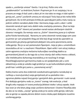 obzirom da se kod njih geniji pojavljuju u povremenim,pa čak periodičnim
,zaista retkim „bljeskovima“,normalno je da su im šanse manje. Mi imamo na
stotine vanserijskih sportista ali za sada samo jednog čoveka genijaMiljkovida,jednog koji se približio pragu genijalnosti-Milankovida i jednog koji
spada u „uzvišenije umove“-Savida. I to je kraj. Pošto smo vrlo
„problematični“ sa Andridem,Teslom i Pupinom,jer ih svi svojataju,i to sa
pravom,ne mogu ih baš uzeti u obzir,ali im isto tako ne mogu ni dati epitet –
genija,ved „samo“,uzvišenih umova,ne računajudi Teslu koji je bio nešto bliže
genijalnosti. Da ne bih pretrpeo kritike,da uporedjujem jednu malu naciju sa
jednim velikim narodom,dakle Srbe i Germane,mogu uzeti u obzir i veliki
slovenski narod,ali opet nedu dobiti neku značajniju promenu. [Rusi na koje
mislim,nisu „čisti“ sloveni,ved poseban narod nastao ukrštanjem istočnih
slovena i mongola. Da nemaju veze sa „čistim“ slovenima,jasno je iz njihove
psiho-fizicke konstitucije]. Naravno,ne samo slovenski narod,njega sam uzeo
za primer jer sam pripadnik ištog,ved bilo koji drugi narod da uporedim sa
germanskim,po pitanju genijalnosti,dobijam isto,samo povremene,zaista
retke,genije. Šta je sa ved pomenutom Španijom...koja je jaka u umetničkom
stvaralaštvu ali ne i u naučnom i filozofskom. Opet veliki i rani uticaj istoka,a
zatim ogromna značajna mešavina kultura[bez naročitog dodira sa
germanskom],doveli su do toga da su kroz istoriju dali velika imena u oblasti,
više intelektualno-duhovnog stvaralaštva,a ne naučnog ili strogo
filozofskog[svojstven germanima,mada su oni podjednako jaki u svim
oblastima],a onda je usledio nagli prekid jer su po kulturološkom pitanju
prošli kao i antički grci,samo u „savremenoj verziji“.
Dakle,imamo samo dva endemski sveobuhvatna genijalna naroda,koji se
razlikuju u izvoru[uzroku] svoje genijalnosti,ali su posledice iste-ogroman,daleko najvedi broj genija i genijalnih dela. germanski i ruski narod.
Prvi dobijaju genijalnu vodu sa „izvora“ zvanog -tok evolucije ,a kod
drugih,reku napajaju tri izvora,evolucija,bliskost istoka i uticaj zapada. Istok

 