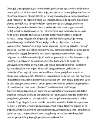 kao izvor je vrlo bitan,zbog svoje uzvišene duhovnosti i životne filozofije,tako
da ako se na istoku „razvije“ genije,onda je to zaista veliki genije,i obrnuto
ako se genije sa zapada,okrene delom izvoru istoka,opet dobijamo izuzetno
uzvišenog genija.
Ovde još treba pojasniti,zašto endemska genijalnost opstaje i šta utiče da se
ona uopšte stvori. Kao uzrok stvaranja,postoje samo dva objašnjenja-životno
okruženje i životne okolnosti,koje su ranog homosapijensa evolucijski doveli
„pod moranje“ da razvije mnogo jači intelekt,ako želi da opstane na surovoj
planeti zemlji[kakva je vedim delom njene istorije bila],stoga,prvobitna
plemena,koja su kasnije udružena u velike skupine naroda[germanski i
ruski],morali su živeti u okruženju i okolnostima koji su bili daleko suroviji
nego delovi planete gde su živela druga plemena[i pripadnici bududih
naroda]. Drugo mogude objašnjenje je takodje evolucijsko,ali je mnogo
komplikovanije i trebala bi čitava knjiga da bi se objasnilo...radi se o
„vremenskim fazama“ stvaranja homo sapiensa i njihovog takodje „faznog“
prelaska i širenja sa afričkog kontinenta[ovu temu du obraditi u sklopu jedne
od bududih knjiga]. Što se tiče održavanja i postojanosti,tu opet ulogu
odigrava nezaobilazna evolucija,ali sad mnogo manje kroz životno okruženje
i okolnosti a najvedim delom kroz genetiku. Kada može da dodje do
urušavanja endemske genijalnosti...pa ili kao kod antičkih grka i današnjih
španaca,izrazitim mešanjem kultura,ili drugi,takozvani „tehnoloskomaterijalni“ razlog,koji danas ved uveliko urušava genijalnost u svakom
obliku i na svakom mestu-tehnoloski i civilizacijski izuzetno jak i brz napredak
i blagostanje,koji,tačno,olakšavaju život ali na um i duh deluju pogubno. Zato
de vrlo brzo,gotovo za dva-tri veka i germanska i ruska endemska genijalnost
biti urušene,kao i svi umni „bljeskovi“ na čitavoj teritoriji Evrope i
Amerike,dok de lagano,osim duhovne,preuzimati i umnu uzvišenost,delovi
srednjeg istoka,koji de tada preuzeti epitet –područja[ili naroda] endemske
genijalnosti,sve dok se i oni tehnološki i materijalno ne obezbede u tolikoj

 